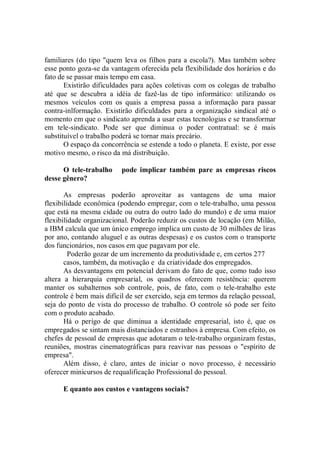 familiares (do tipo "quem leva os filhos para a escola?). Mas também sobre
esse ponto goza-se da vantagem oferecida pela flexibilidade dos horários e do
fato de se passar mais tempo em casa.
       Existirão dificuldades para ações coletivas com os colegas de trabalho
até que se descubra a idéia de fazê-las de tipo informático: utilizando os
mesmos veículos com os quais a empresa passa a informação para passar
contra-inlformação. Existirão dificuldades para a organização sindical até o
momento em que o sindicato aprenda a usar estas tecnologias e se transformar
em tele-sindicato. Pode ser que diminua o poder contratual: se é mais
substituível o trabalho poderá se tornar mais precário.
       O espaço da concorrência se estende a todo o planeta. E existe, por esse
motivo mesmo, o risco da má distribuição.

      O tele-trabalho     pode implicar também pare as empresas riscos
desse gênero?

       As empresas poderão aproveitar as vantagens de uma maior
flexibilidade econômica (podendo empregar, com o tele-trabalho, uma pessoa
que está na mesma cidade ou outra do outro lado do mundo) e de uma maior
flexibilidade organizacional. Poderão reduzir os custos de locação (em Milão,
a IBM calcula que um único emprego implica um custo de 30 milhões de liras
por ano, contando aluguel e as outras despesas) e os custos com o transporte
dos funcionários, nos casos em que pagavam por ele.
         Poderão gozar de um incremento da produtividade e, em certos 277
       casos, também, da motivação e da criatividade dos empregados.
       As desvantagens em potencial derivam do fato de que, como tudo isso
altera a hierarquia empresarial, os quadros oferecem resistência: querem
manter os subalternos sob controle, pois, de fato, com o tele-trabalho este
controle é bem mais difícil de ser exercido, seja em termos da relação pessoal,
seja do ponto de vista do processo de trabalho. O controle só pode ser feito
com o produto acabado.
       Há o perigo de que diminua a identidade empresarial, isto é, que os
empregados se sintam mais distanciados e estranhos à empresa. Com efeito, os
chefes de pessoal de empresas que adotaram o tele-trabalho organizam festas,
reuniões, mostras cinematográficas para reavivar nas pessoas o "espírito de
empresa".
       Além disso, é claro, antes de iniciar o novo processo, é necessário
oferecer minicursos de requalificação Professional do pessoal.

      E quanto aos custos e vantagens sociais?
 