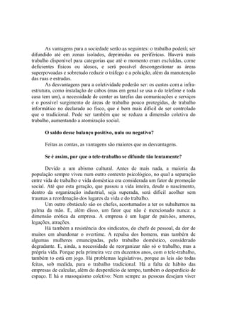 As vantagens para a sociedade serão as seguintes: o trabalho poderá; ser
difundido até em zonas isolados, deprimidas ou periféricas. Haverá mais
trabalho disponível para categorias que até o momento eram excluídas, come
deficientes físicos ou idosos, e será possível descongestionar as áreas
superpovoadas e sobretudo reduzir o tráfego e a poluição, além da manutenção
das ruas e estradas.
       As desvantagens para a coletividade poderão ser: os custos com a infra-
estrutura, como instalação de cabos (mas em genal se usa o do telefone e toda
casa tem um), a necessidade de conter as tarefas das comunicações e serviços
e o possível surgimento de áreas de trabalho pouco protegidas, de trabalho
informático no declarado ao fisco, que é bem mais difícil de ser controlado
que o tradicional. Pode ser também que se reduza a dimensão coletiva do
trabalho, aumentando a atomização social.

      O saldo desse balanço positivo, nulo ou negativo?

      Feitas as contas, as vantagens são maiores que as desvantagens.

      Se é assim, por que o tele-trabalho se difunde tão lentamente?

       Devido a um abismo cultural. Antes de mais nada, a maioria da
população sempre viveu num outro contexto psicológico, no qual a separação
entre vida de trabalho e vida doméstica era considerada um fator de promoção
social. Até que esta geração, que passou a vida inteira, desde o nascimento,
dentro da organização industrial, seja superada, será difícil acolher sem
traumas a reordenação dos lugares da vida e do trabalho.
       Um outro obstáculo são os chefes, acostumados a ter os subalternos na
palma da mão. E, além disso, um fator que não é mencionado nunca: a
dimensão erótica da empresa. A empresa é um lugar de paixões, amores,
legações, atrações.
       Há também a resistência dos sindicatos, do chefe de pessoal, da dor de
muitos em abandonar o overtime. A repulsa dos homens, mas também de
algumas mulheres emancipadas, pelo trabalho doméstico, considerado
degradante. E, ainda, a necessidade de reorganizar não só o trabalho, mas a
própria vida. Porque pela primeira vez em duzentos anos, com o tele-trabalho,
também to está em jogo. Há problemas legislativos, porque as leis são todas
feitas, sob medida, para o trabalho tradicional. Há a falta de hábito das
empresas de calcular, além do desperdício de tempo, também o desperdício de
espaço. E há o masoquismo coletivo: Nem sempre as pessoas desejam viver
 
