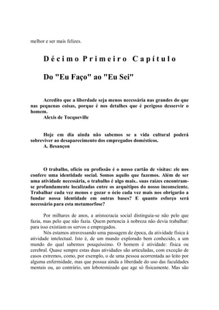 melhor e ser mais felizes.


      Décimo Primeiro Capítulo

      Do "Eu Faço" ao "Eu Sei"

     Acredito que a liberdade seja menos necessária nas grandes do que
nas pequenas coisas, porque é nos detalhes que é perigoso desservir o
homem.
     Alexis de Tocqueville


      Hoje em dia ainda não sabemos se a vida cultural poderá
sobreviver ao desaparecimento dos empregados domésticos.
      A. Besançon



      O trabalho, ofício ou profissão é o nosso cartão de visitas: ele nos
confere uma identidade social. Somos aquilo que fazemos. Além de ser
uma atividade necessária, o trabalho é algo mais.. suas raízes encontram-
se profundamente localizadas entre os arquétipos do nosso inconsciente.
Trabalhar cada vez menos e gozar o ócio cada vez mais nos obrigarão a
fundar nossa identidade em outras bases? E quanto esforço será
necessário para esta metamorfose?

       Por milhares de anos, a aristocracia social distinguia-se não pelo que
fazia, mas pelo que não fazia. Quem pertencia à nobreza não devia trabalhar:
para isso existiam os servos e empregados.
       Nós estamos atravessando uma passagem de época, da atividade física à
atividade intelectual. Isto é, de um mundo explorado bem conhecido, a um
mundo do qual sabemos pouquíssimo. O homem é atividade: física ou
cerebral. Quase sempre estas duas atividades são articuladas, com exceção de
casos extremos, como, por exemplo, o de uma pessoa acorrentada ao leito por
alguma enfermidade, mas que possua ainda a liberdade do uso das faculdades
mentais ou, ao contrário, um lobotomizado que age só fisicamente. Mas são
 