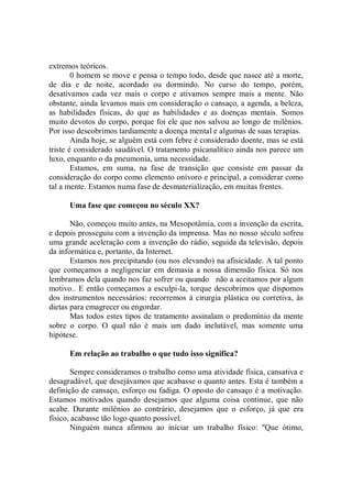 extremos teóricos.
        0 homem se move e pensa o tempo todo, desde que nasce até a morte,
de dia e de noite, acordado ou dormindo. No curso do tempo, porém,
desativamos cada vez mais o corpo e ativamos sempre mais a mente. Não
obstante, ainda levamos mais em consideração o cansaço, a agenda, a beleza,
as habilidades físicas, do que as habilidades e as doenças mentais. Somos
muito devotos do corpo, porque foi ele que nos salvou ao longo de milênios.
Por isso descobrimos tardiamente a doença mental e algumas de suas terapias.
        Ainda hoje, se alguém está com febre é considerado doente, mas se está
triste é considerado saudável. O tratamento psicanalítico ainda nos parece um
luxo, enquanto o da pneumonia, uma necessidade.
        Estamos, em suma, na fase de transição que consiste em passar da
consideração do corpo como elemento onívoro e principal, a considerar como
tal a mente. Estamos numa fase de desmaterialização, em muitas frentes.

      Uma fase que começou no século XX?

       Não, começou muito antes, na Mesopotâmia, com a invenção da escrita,
e depois prosseguiu com a invenção da imprensa. Mas no nosso século sofreu
uma grande aceleração com a invenção do rádio, seguida da televisão, depois
da informática e, portanto, da Internet.
       Estamos nos precipitando (ou nos elevando) na afisicidade. A tal ponto
que começamos a negligenciar em demasia a nossa dimensão física. Só nos
lembramos dela quando nos faz sofrer ou quando não a aceitamos por algum
motivo.. E então começamos a esculpi-la, torque descobrimos que dispomos
dos instrumentos necessários: recorremos á cirurgia plástica ou corretiva, às
dietas para emagrecer ou engordar.
       Mas todos estes tipos de tratamento assinalam o predomínio da mente
sobre o corpo. O qual não é mais um dado inelutável, mas somente uma
hipótese.

      Em relação ao trabalho o que tudo isso significa?

        Sempre consideramos o trabalho como uma atividade física, cansativa e
desagradável, que desejávamos que acabasse o quanto antes. Esta é também a
definição de cansaço, esforço ou fadiga. O oposto do cansaço é a motivação.
Estamos motivados quando desejamos que alguma coisa continue, que não
acabe. Durante milênios ao contrário, desejamos que o esforço, já que era
físico, acabasse tão logo quanto possível.
        Ninguém nunca afirmou ao iniciar um trabalho físico: ''Que ótimo,
 