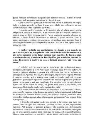 posso começar a trabalhar!'' Enquanto um trabalho criativo - filmar, escrever
ou pintar - pode despertar o desejo de ser logo iniciado.
      Com exceção da ginástica praticada com vistas à harmonia do corpo,
todo o restante do esforço físico é uma necessidade para sobreviver ou um
dever exercitado sob a vigilância do patrão.
      Enquanto o esforço mental, se for criativo, não só admite como alinda
exige amor, atração e dedicação. A pessoa deve sentir-se atraída a realizá-lo,
pois só pode ser feito por puro prazer. Nossa tendência natural é eliminar ao
máximo o dever físico e incrementar ao máximo o prazer criativo. Tanto é
assim que todas as religiões se apressaram em explicar que o cansaço físico é
um castigo divino do qual é impossível escapar, e todas as leis repetem que é
um dever civil.

       O senhor sustenta que caminhamos em direção a um mundo no
qual as máquinas se apropriarão cada vez mais do trabalho executivo, e
aos seres humanos serão dadas sempre mais ocasiões de desempenhar
trabalhos criativos e intelectuais. Isto Significa que o trabalho mudará de
sinal: de negativo a positivo, ou seja, se tornará um prazer em vez de um
dever?

       O trabalho pode ser um prazer se, justamente, for predominantemente
intelectual, inteligente e livre. Junto com o cansaço pode provocar euforia. O
cansaço psíquico obedece a outras leis, diferentes das que se aplicam ao
cansaço físico. Quando é físico, traz prostração, impendo que se pare. Quando
é psíquico, mental, se for unido a uma grande motivação, pode até nem ser
percebido: quem escreve poemas, compõe uma música ou pinta um quadro às
vezes chega quase a cair em cataplexia. Um escultor pode esculpir durante
horas sem se dar conta do tempo, um poeta pode poetar o dia inteiro, sem
adormecer. No trabalho intelectual a motivação é tudo.
       A História é cheia de anedotas esclarecedoras a esse respeito: Edison,
por exemplo, passou a noite de núpcias sozinho no laboratório onde trabalhava
na invenção da lâmpada. Paolo Uccello, que estudava desenho, uma bela noite
responde à mulher, quando ela o chamou para irem dormir: "Ah, como é doce
a perspectiva. . .''
        O trabalho intelectual pode nos agradar a tal ponto, que nem nos
damos conta de que nos cansamos, correndo o disco de um esgotamento
nervoso. Até porque o cansaço psíquico não permite um desligamento
instantâneo, come acontece com o físico. Se eu trabalho na linha de montagem
ou se aro o campo, quando paro e me jogo na cama, desligo completamente.
Mas se estou em busca de uma idéia, minha mente continuará a trabalhar até
 