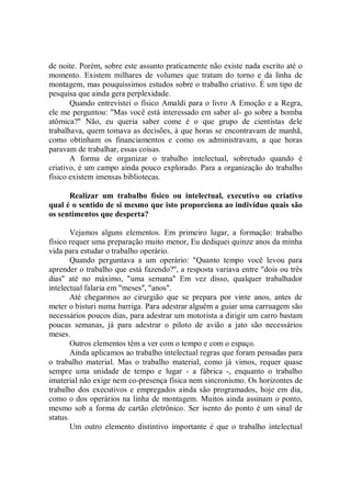 de noite. Porém, sobre este assunto praticamente não existe nada escrito até o
momento. Existem milhares de volumes que tratam do torno e da linha de
montagem, mas pouquíssimos estudos sobre o trabalho criativo. É um tipo de
pesquisa que ainda gera perplexidade.
       Quando entrevistei o físico Amaldi para o livro A Emoção e a Regra,
ele me perguntou: "Mas você está interessado em saber al- go sobre a bomba
atômica?" Não, eu queria saber come é o que grupo de cientistas dele
trabalhava, quem tomava as decisões, à que horas se encontravam de manhã,
como obtinham os financiamentos e como os administravam, a que horas
paravam de trabalhar, essas coisas.
       A forma de organizar o trabalho intelectual, sobretudo quando é
criativo, é um campo ainda pouco explorado. Para a organização do trabalho
físico existem imensas bibliotecas.

      Realizar um trabalho físico ou intelectual, executivo ou criativo
qual é o sentido de si mesmo que isto proporciona ao indivíduo quais são
os sentimentos que desperta?

        Vejamos alguns elementos. Em primeiro lugar, a formação: trabalho
físico requer uma preparação muito menor, Eu dediquei quinze anos da minha
vida para estudar o trabalho operário.
        Quando perguntava a um operário: "Quanto tempo você levou para
aprender o trabalho que está fazendo?'', a resposta variava entre "dois ou três
dias'' até no máximo, "uma semana'' Em vez disso, qualquer trabalhador
intelectual falaria em "meses'', "anos".
        Até chegarmos ao cirurgião que se prepara por vinte anos, antes de
meter o bisturi numa barriga. Para adestrar alguém a guiar uma carruagem são
necessários poucos dias, para adestrar um motorista a dirigir um carro bastam
poucas semanas, já para adestrar o piloto de avião a jato são necessários
meses.
        Outros elementos têm a ver com o tempo e com o espaço.
        Ainda aplicamos ao trabalho intelectual regras que foram pensadas para
o trabalho material. Mas o trabalho material, como já vimos, requer quase
sempre uma unidade de tempo e lugar - a fábrica -, enquanto o trabalho
imaterial não exige nem co-presença física nem sincronismo. Os horizontes de
trabalho dos executivos e empregados ainda são programados, hoje em dia,
como o dos operários na linha de montagem. Muitos ainda assinam o ponto,
mesmo sob a forma de cartão eletrônico. Ser isento do ponto é um sinal de
status.
        Um outro elemento distintivo importante é que o trabalho intelectual
 