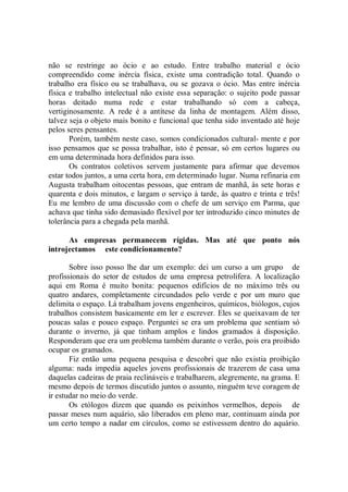 não se restringe ao ócio e ao estudo. Entre trabalho material e ócio
compreendido come inércia física, existe uma contradição total. Quando o
trabalho era físico ou se trabalhava, ou se gozava o ócio. Mas entre inércia
física e trabalho intelectual não existe essa separação: o sujeito pode passar
horas deitado numa rede e estar trabalhando só com a cabeça,
vertiginosamente. A rede é a antítese da linha de montagem. Além disso,
talvez seja o objeto mais bonito e funcional que tenha sido inventado até hoje
pelos seres pensantes.
       Porém, também neste caso, somos condicionados cultural- mente e por
isso pensamos que se possa trabalhar, isto é pensar, só em certos lugares ou
em uma determinada hora definidos para isso.
       Os contratos coletivos servem justamente para afirmar que devemos
estar todos juntos, a uma certa hora, em determinado lugar. Numa refinaria em
Augusta trabalham oitocentas pessoas, que entram de manhã, às sete horas e
quarenta e dois minutos, e largam o serviço à tarde, às quatro e trinta e três!
Eu me lembro de uma discussão com o chefe de um serviço em Parma, que
achava que tinha sido demasiado flexível por ter introduzido cinco minutes de
tolerância para a chegada pela manhã.

      As empresas permanecem rígidas. Mas até que ponto nós
introjectamos este condicionamento?

       Sobre isso posso lhe dar um exemplo: dei um curso a um grupo de
profissionais do setor de estudos de uma empresa petrolífera. A localização
aqui em Roma é muito bonita: pequenos edifícios de no máximo três ou
quatro andares, completamente circundados pelo verde e por um muro que
delimita o espaço. Lá trabalham jovens engenheiros, químicos, biólogos, cujos
trabalhos consistem basicamente em ler e escrever. Eles se queixavam de ter
poucas salas e pouco espaço. Perguntei se era um problema que sentiam só
durante o inverno, já que tinham amplos e lindos gramados à disposição.
Responderam que era um problema também durante o verão, pois era proibido
ocupar os gramados.
       Fiz então uma pequena pesquisa e descobri que não existia proibição
alguma: nada impedia aqueles jovens profissionais de trazerem de casa uma
daquelas cadeiras de praia reclináveis e trabalharem, alegremente, na grama. E
mesmo depois de termos discutido juntos o assunto, ninguém teve coragem de
ir estudar no meio do verde.
       Os etólogos dizem que quando os peixinhos vermelhos, depois de
passar meses num aquário, são liberados em pleno mar, continuam ainda por
um certo tempo a nadar em círculos, como se estivessem dentro do aquário.
 