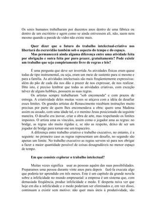 Os seres humanos trabalharam por duzentos anos dentro de uma fábrica ou
dentro de um escritório e agem como se ainda estivessem ali, não, saem nem
mesmo quando a parede de vidro não existe mais.

       Quer dizer que o futuro do trabalho intelectual-criativo nos
libertará da escravidão também sob o aspecto do tempo e do espaço.
       Mas permanecerá ainda alguma diferença entre uma atividade feita
por obrigação e outra feita por puro prazer, gratuitamente? Pode existir
um trabalho que seja completamente livre de regras e leis?

       É uma pergunta que deve ser invertida As atividades físicas eram quase
todas de tipo instrumental, ou seja, eram um meio de sustento para si mesmo e
para a família. As atividades intelectuais são mais freqüentemente expressivas:
além do pão de cada dia nos dão o prazer de nos expressar, de nos realizar.
Dito isto, é preciso lembrar que todas as atividades criativas, com exceção
talvez de alguns hobbies, possuem as suas regras.
       Os artistas sempre trabalharam ''sob encomenda'' e com prazos de
entrega. A criatividade deles muitas vezes se atiçava com a idéia de desafiar
esses limites. Os grandes artistas do Renascimento recebiam instruções muito
precisas por parte de quem lhes encomendava a obra: quero uma Madona
assim ou assado, com uma idade tal, e o menino Jesus posicionado da seguinte
maneira. O desafio era inovar, criar a obra de arte, mas respeitando os limites
impostos. O artista ama os vínculos, assim como o jogador ama as regras: no
bridge, as regras são muito rígidas e, se não as respeito, deixo de ser um
jogador de bridge para tornar-me um trapaceiro.
       A diferença entre trabalho criativo e trabalho executivo, no entanto, é a
seguinte: no primeiro caso as regras representam um desafio, no segundo são
apenas um limite. No trabalho executivo as regras servem só para nos obrigar
a fazer a maior quantidade possível de coisas desagradáveis no menor espaço
de tempo.

      Em que consiste explorar o trabalho intelectual?

      Muitas vezes significa usar as pessoas aquém das suas possibilidades.
Preparamos uma pessoa durante vinte anos para depois fazê-la executa algo
que poderia ter aprendido em três meses. Este é um capítulo da grande novela
sobre a infelicidade no mundo empresarial: a empresa é um sistema que, com
demasiada freqüência, produz infelicidade e medo. E desperta raiva ver que
hoje em dia a infelicidade e o medo poderiam ser eliminados e, em vez disso,
continuam a existir sem motivo: não quer mais úteis à produtividade, são
 