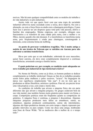 nocivos. Não há mais qualquer compatibilidade entre os modelos de trabalho e
de vida industrial e os pós-industriais.
       Assim, toda vez que quero fazer com que uma regra da sociedade
industrial sobreviva numa sociedade como a nossa, devo impô-la. Ou com a
alienação, ou com a força física ou ainda com a chantagem psicológica. E para
fazer isso é preciso ter um desprezo quase total pela vida pessoal, afetiva e
familiar dos empregados. Muitas empresas, por exemplo, obrigam seus
funcionários a se transferir de uma cidade para outra, com a mulher e os
filhos, mesmo quando eles não desejam. E a transferência se transforma numa
arma, pois freqüentemente é usada para chantagear, constrangendo à
demissão, como extrema forma de mobbing.

      Ao ponto de provocar verdadeiras tragédias. Não é muito antiga a
notícia de um técnico da Telecom que se suicidou em Ancona para não
enfrentar a enésima transferência.

       Dá-se por certo que se um trabalhador, sobretudo do sexo masculino,
quiser fazer carreira, ele deve estar completamente disponível a contínuas
transferências, arrastando consigo a família inteira.

      E quais poderiam ser, por exemplo, as condições mais adequadas ao
novo trabalho pós-industrial de tipo intelectual criativo?

       Na Atenas de Péricles, como eu já disse, os homens podiam se dedicar
completamente ao trabalho intelectual. Graças ao fato de os trabalhos pesados
serem feitos pelas mulheres e pelos escravos, ''ociava''. Na linguagem da
época isso significava simplesmente "não suar". E era no ócio que se
produziam as idéias filosóficas, artísticas e políticas. Para tal, era preciso levar
uma vida propícia a isso, com corpo e mente sãos.
       As condições de trabalho que ativam a máquina física são em parte
diferentes das que ativam a máquina psíquica. Os gregos cuidavam bem da
sua vida mental, mas também faziam muita ginástica para manter em forma o
corpo. Competições poéticas eram tão freqüentes quanto as competições de
ginástica. A máquina física é contínua, a psíquica é descontínua. Algumas
máquinas psíquicas produzem mais idéias ao amanhecer, outras, ao
entardecer, algumas produzem continuamente, outras são intermitentes,
algumas são hiper-produtivas durante um certo tempo e depois repousam por
grandes intervalos ou para sempre. Como me disse uma amigo, lembrando
uma frase de Oscar Wilde: "Só os medíocres dão o melhor de si o tempo
todo."
 