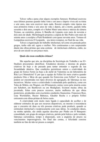 Talvez valha a pena citar alguns exemplos famosos: Rimbaud escreveu
seus últimos poemas quando tinha vinte e um anos e depois viveu até os trinta
e sete anos, mas sem escrever mais nada. Rossini compôs vinte óperas nos
seus primeiros trinta e seis anos de vida e depois, até a morte, quando tinha
sessenta e dois anos, compôs só o Stabat Mater uma missa e música de câmera
Ticiano, ao contrário, pintou A Batalha de Lepanto com mais de noventa e
dois anos de idade. Michelangelo projetou a cúpula de São Pedro com mais de
setenta anos e esculpiu a Pietà Rondanini com quase noventa anos. Tomaso di
Lampedusa escreveu O Leopardo, seu único romance, no final da sua vida.
       Talvez a organização do trabalho intelectual, tal como era pensada pelos
gregos, tenha sido até: agora o melhor. Nós continuamos a nos surpreender
diante das obras-primas que uma centena de intelectuais elaborou, então, no
arco de um século ou um pouco mais.

      Quais são essas condições ótimas?

       São aquelas que nós, na disciplina da Sociologia do Trabalho e na S3-
Studium procuramos identificar. Estudamos dezenas e dezenas de grupos
criativos de hoje e do passado para tentar entender o segredo da sua
fecundidade ideativa. Que condições permitiram ontem a criatividade do
grupo de Enrico Fermi ou hoje a do ateliê de Valentino ou do laboratório de
Rita Levi Montalcini? E por que a equipe de Fellini foi mais criativa quando
produziu Oito e Meio do que quando fez Entrevista com Fellini? As causas
podem ser encontradas nos tipos diversos de agregação, de liderança ou nos
incentivos. Muitas vezes a criatividade é estimulada pela opulência, come em
Tales de Mileto, em Wagner, em D'Annunzio; outras vezes pela miséria como
em Schubert, em Beethoven ou em Modigliani. Existem muitas obras da
juventude, feitas com poucos recursos, muito melhores do que obras
posteriores, produzidas com excelentes condições financeiras. Francesco Rosi,
Lina Wertmüller, Hector Babenco, Glauber Rocha e o próprio Fellini
estrearam com obras-primas de baixo custo.
       A criatividade está muito mais ligada à capacidade de acolher e de
elaborar estímulos do que aos recursos disponíveis, ou mesmo à ressonância
que o encontro de duas ou três pessoas criativas pode produzir, quando se
estimulam intelectual e reciprocamente com suas idéias. As condições ideais,
na minha opinião, são ainda aquelas descritas por Platão em O Banquete:
comodidade, um grupo de amigos criativos, paixão pela beleza e pela verdade,
liderança carismática, tempo à disposição, sem a angústia de prazos ou
vencimentos improrrogáveis. No final das contas, a felicidade consiste
também no fato de não ter prazos a cumprir.
 