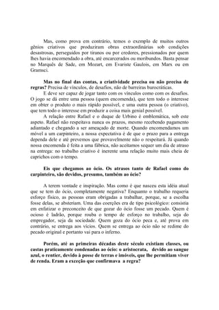 Mas, como prova em contrário, temos o exemplo de muitos outros
gênios criativos que produziram obras extraordinárias sob condições
desastrosas, perseguidos por tiranos ou por credores, pressionados por quem
lhes havia encomendado a obra, até encarcerados ou moribundos. Basta pensar
no Marquês de Sade, em Mozart, em Evariste Gaulois, em Marx ou em
Gramsci.

      Mas no final das contas, a criatividade precisa ou não precisa de
regras? Precisa de vínculos, de desafios, não de barreiras burocráticas.
      E deve ser capaz de jogar tanto com os vínculos como com os desafios.
O jogo se dá entre uma pessoa (quem encomenda), que tem todo o interesse
em obter o produto o mais rápido possível, e uma outra pessoa (o criativo),
que tem todo o interesse em produzir a coisa mais genial possível.
      A relação entre Rafael e o duque de Urbino é emblemática, sob este
aspeto. Rafael não respeitava nunca os prazos, mesmo recebendo pagamento
adiantado e chegando a ser ameaçado de morte. Quando encomendamos um
móvel a um carpinteiro, a nossa expectativa é de que o prazo para a entrega
dependa dele e até prevemos que provavelmente não o respeitará. Já quando
nossa encomenda é feita a uma fábrica, não aceitamos sequer um dia de atraso
na entrega: no trabalho criativo é inerente uma relação muito mais cheia de
caprichos com o tempo.

      Eis que chegamos ao ócio. Os atrasos tanto de Rafael como do
carpinteiro, são devidos, presumo, também ao ócio?

      A terem vontade e inspiração. Mas como é que nasceu esta idéia atual
que se tem do ócio, completamente negativa? Enquanto o trabalho requeria
esforço físico, as pessoas eram obrigadas a trabalhar, porque, se a escolha
fosse delas, se absteriam. Uma das coerções era de tipo psicológico: consistia
em enfatizar o preconceito de que gozar do ócio fosse um pecado. Quem é
ocioso é ladrão, porque rouba o tempo de esforço no trabalho, seja do
empregador, seja da sociedade. Quem goza do ócio peca e, até prova em
contrário, se entrega aos vícios. Quem se entrega ao ócio não se redime do
pecado original e portanto vai para o inferno.

       Porém, até as primeiras décadas deste século existiam classes, ou
castas praticamente condenadas ao ócio: o aristocrata, devido ao sangue
azul, o rentier, devido à posse de terras e imóveis, que lhe permitiam viver
de renda. Eram a exceção que confirmava a regra?
 