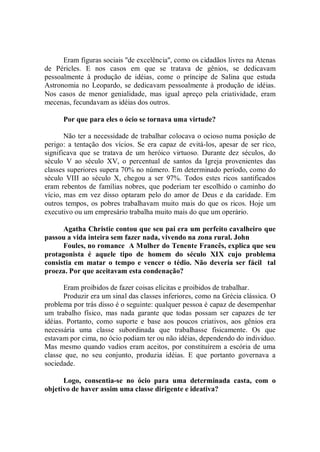 Eram figuras sociais ''de excelência'', como os cidadãos livres na Atenas
de Péricles. E nos casos em que se tratava de gênios, se dedicavam
pessoalmente à produção de idéias, come o príncipe de Salina que estuda
Astronomia no Leopardo, se dedicavam pessoalmente à produção de idéias.
Nos casos de menor genialidade, mas igual apreço pela criatividade, eram
mecenas, fecundavam as idéias dos outros.

      Por que para eles o ócio se tornava uma virtude?

       Não ter a necessidade de trabalhar colocava o ocioso numa posição de
perigo: a tentação dos vícios. Se era capaz de evitá-los, apesar de ser rico,
significava que se tratava de um heróico virtuoso. Durante dez séculos, do
século V ao século XV, o percentual de santos da Igreja provenientes das
classes superiores supera 70% no número. Em determinado período, como do
século VIII ao século X, chegou a ser 97%. Todos estes ricos santificados
eram rebentos de famílias nobres, que poderiam ter escolhido o caminho do
vício, mas em vez disso optaram pelo do amor de Deus e da caridade. Em
outros tempos, os pobres trabalhavam muito mais do que os ricos. Hoje um
executivo ou um empresário trabalha muito mais do que um operário.

      Agatha Christie contou que seu pai era um perfeito cavalheiro que
passou a vida inteira sem fazer nada, vivendo na zona rural. John
      Foules, no romance A Mulher do Tenente Francês, explica que seu
protagonista é aquele tipo de homem do século XIX cujo problema
consistia em matar o tempo e vencer o tédio. Não deveria ser fácil tal
proeza. Por que aceitavam esta condenação?

       Eram proibidos de fazer coisas elícitas e proibidos de trabalhar.
       Produzir era um sinal das classes inferiores, como na Grécia clássica. O
problema por trás disso é o seguinte: qualquer pessoa é capaz de desempenhar
um trabalho físico, mas nada garante que todas possam ser capazes de ter
idéias. Portanto, como suporte e base aos poucos criativos, aos gênios era
necessária uma classe subordinada que trabalhasse fisicamente. Os que
estavam por cima, no ócio podiam ter ou não idéias, dependendo do individuo.
Mas mesmo quando vadios eram aceitos, por constituírem a escória de uma
classe que, no seu conjunto, produzia idéias. E que portanto governava a
sociedade.

      Logo, consentia-se no ócio para uma determinada casta, com o
objetivo de haver assim uma classe dirigente e ideativa?
 