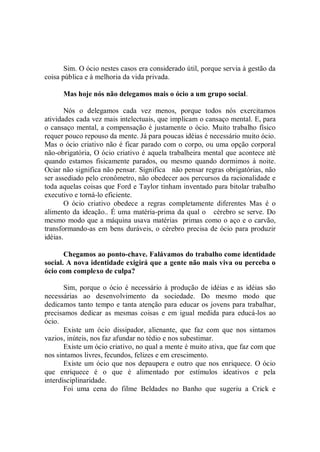 Sim. O ócio nestes casos era considerado útil, porque servia à gestão da
coisa pública e à melhoria da vida privada.

      Mas hoje nós não delegamos mais o ócio a um grupo social.

       Nós o delegamos cada vez menos, porque todos nós exercitamos
atividades cada vez mais intelectuais, que implicam o cansaço mental. E, para
o cansaço mental, a compensação é justamente o ócio. Muito trabalho físico
requer pouco repouso da mente. Já para poucas idéias é necessário muito ócio.
Mas o ócio criativo não é ficar parado com o corpo, ou uma opção corporal
não-obrigatória, O ócio criativo é aquela trabalheira mental que acontece até
quando estamos fisicamente parados, ou mesmo quando dormimos à noite.
Ociar não significa não pensar. Significa não pensar regras obrigatórias, não
ser assediado pelo cronômetro, não obedecer aos percursos da racionalidade e
toda aquelas coisas que Ford e Taylor tinham inventado para bitolar trabalho
executivo e torná-lo eficiente.
       O ócio criativo obedece a regras completamente diferentes Mas é o
alimento da ideação.. É uma matéria-prima da qual o cérebro se serve. Do
mesmo modo que a máquina usava matérias primas como o aço e o carvão,
transformando-as em bens duráveis, o cérebro precisa de ócio para produzir
idéias.

       Chegamos ao ponto-chave. Falávamos do trabalho come identidade
social. A nova identidade exigirá que a gente não mais viva ou perceba o
ócio com complexo de culpa?

       Sim, porque o ócio é necessário à produção de idéias e as idéias são
necessárias ao desenvolvimento da sociedade. Do mesmo modo que
dedicamos tanto tempo e tanta atenção para educar os jovens para trabalhar,
precisamos dedicar as mesmas coisas e em igual medida para educá-los ao
ócio.
       Existe um ócio dissipador, alienante, que faz com que nos sintamos
vazios, inúteis, nos faz afundar no tédio e nos subestimar.
       Existe um ócio criativo, no qual a mente é muito ativa, que faz com que
nos sintamos livres, fecundos, felizes e em crescimento.
       Existe um ócio que nos depaupera e outro que nos enriquece. O ócio
que enriquece é o que é alimentado por estímulos ideativos e pela
interdisciplinaridade.
       Foi uma cena do filme Beldades no Banho que sugeriu a Crick e
 