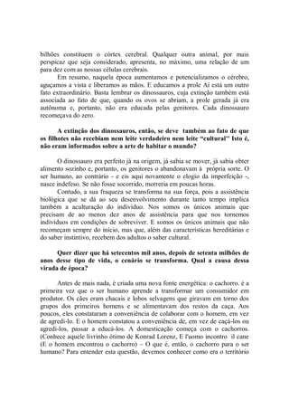 bilhões constituem o córtex cerebral. Qualquer outra animal, por mais
perspicaz que seja considerado, apresenta, no máximo, uma relação de um
para dez com as nossas células cerebrais.
      Em resumo, naquela época aumentamos e potencializamos o cérebro,
aguçamos a vista e liberamos as mãos. E educamos a prole Aí está um outro
fato extraordinário. Basta lembrar os dinossauros, cuja extinção também está
associada ao fato de que, quando os ovos se abriam, a prole gerada já era
autônoma e, portanto, não era educada pelas genitores. Cada dinossauro
recomeçava do zero.

       A extinção dos dinossauros, então, se deve também ao fato de que
os filhotes não recebiam nem leite verdadeiro nem leite “cultural'' Isto é,
não eram informados sobre a arte de habitar o mundo?

       O dinossauro era perfeito já na origem, já sabia se mover, já sabia obter
alimento sozinho e, portanto, os genitores o abandonavam à própria sorte. O
ser humano, ao contrário - e eis aqui novamente o elogio da imperfeição -,
nasce indefeso. Se não fosse socorrido, morreria em poucas horas.
       Contudo, a sua fraqueza se transforma na sua força, pois a assistência
biológica que se dá ao seu desenvolvimento durante tanto tempo implica
também a aculturação do indivíduo. Nos somos os únicos animais que
precisam de ao menos dez anos de assistência para que nos tornemos
indivíduos em condições de sobreviver. E somos os únicos animais que não
recomeçam sempre do início, mas que, além das características hereditárias e
do saber instintivo, recebem dos adultos o saber cultural.

      Quer dizer que há setecentos mil anos, depois de setenta milhões de
anos desse tipo de vida, o cenário se transforma. Qual a causa dessa
virada de época?

      Antes de mais nada, é criada uma nova fonte energética: o cachorro. é a
primeira vez que o ser humano aprende a transformar um consumidor em
produtor. Os cães eram chacais e lobos selvagens que giravam em torno dos
grupos dos primeiros homens e se alimentavam dos restos da caça. Aos
poucos, eles constataram a conveniência de colaborar com o homem, em vez
de agredi-lo. E o homem constatou a conveniência de, em vez de caçá-los ou
agredi-los, passar a educá-los. A domesticação começa com o cachorros.
(Conhece aquele livrinho ótimo de Konrad Lorenz, E l'uomo incontro il cane
(E o homem encontrou o cachorro) – O que é, então, o cachorro para o ser
humano? Para entender esta questão, devemos conhecer como era o território
 