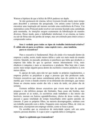Watson a hipótese de que a hélice do DNA pudesse ser dupla.
       Se não gostassem de cinema, talvez tivessem levado muito mais tempo
para descobrir a estrutura tão pesquisada. Um artista como Calvino pode
encontrar uma inspiração até mesmo ouvindo uma conferência de Física. Um
matemático como Poincaré pode resolver um teorema fazendo uma caminhada
pela montanha. As intuições surgem exatamente da hibridização de mundos
diversos. Desse modo, para o trabalhador intelectual, ir ao cinema, ao teatro
ou sair de férias não são perdas de tempo, mas um estímulo para intuir coisas e
compreender outras.

      Isso é verdade para todos os tipos de trabalho intelectual-criativo?
É válido não só para os artistas - uma espécie rara -, mas também.
      para os executivos?

        Para o executivo é fundamental. Hoje ele ainda vive trancado dentro da
empresa e acaba, assim, tendo menos idéias e cada vez mais medo do mundo
externo. Quando, no passado, produzia os parafusos que tinha que produzir, a
empresa não tinha do que se queixar: menos intensamente vivia, mais
obedecia à máquina e mais se mecanizava e produzia. Mas hoje não é mais
assim: mais tempo alguém passa dentro do escritório e menos produtivo é, tem
menos idéias.
        E, apesar de tudo, para não ter que mudar os próprios regulamentos, a
empresa prefere se prejudicar e paga a pessoas que não produzem nada.
Existem executivos que nunca caminharam pelas ruas do centro às dez da
manhã, que vivem o mundo externo só na dimensão dos domingos, que nunca
foram ao cinema numa sessão das três e meia da tarde, em pleno dia de
semana.
        Existem milhões desses executivos que vivem num tipo de quartel
psíquico e são infelizes porque são limitados. Suas casas são bonitas, mas
nelas passam só as noites, os escritórios onde trabalham o dia inteiro são
horríveis, moram em bairros agradabilíssimos, cheios de áreas verdes, mas
passam a quase totalidade do tempo trancafiados entre quatro paredes de
cimento. E para os próprios filhos, na maioria desempregados, sonham com
um trabalho parecido com o deles. Enquanto estes mesmos filhos, de vinte ou
trinta anos, esconjuram um emprego similar, come se fosse a peste.
        Eu acredito que os executivos de meia-idade sejam, sob um certo
aspecto, pessoas doentes. E o que é pior: a agenda deles é contagiosa.

      Qual é a epidemia que transmitem?
 
