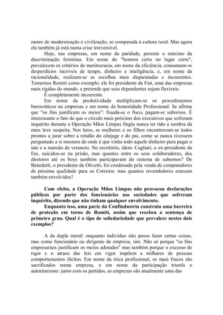 motor de modernização e civilização, se comparada à cultura rural. Mas agora
ela também já está numa crise irreversível.
       Hoje, nas empresas, em nome da paridade, persiste o máximo da
discriminação feminina. Em nome do "homem certo no lugar certo",
prevalecem os critérios de meritocracia, em nome da eficiência, consumam-se
desperdícios incríveis de tempo, dinheiro e inteligência, e, em nome da
racionalidade, realizam-se as escolhas mais disparatadas e incoerentes.
Tomemos Romiti como exemplo: ele foi presidente da Fiat, uma das empresas
mais rígidas do mundo, e pretende que seus dependentes sejam flexíveis.
       É completamente incoerente.
       Em nome da produtividade multiplicam-se os procedimentos
burocráticos na empresas e em nome da honestidade Professional. Se afirma
que "os fins justificam os meios": frauda-se o fisco, pagam-se subornos. É
interessante o fato de que o círculo mais próximo dos executivos que sofreram
inquérito durante a Operação Mãos Limpas fingiu nunca ter tido a sombra da
mais leve suspeita, Nos lares, as mulheres e os filhos encontravam-se todos
prontos a jurar sobre a retidão do cônjuge e do pai, come se nunca tivessem
perguntado a si mesmos de onde é que vinha todo aquele dinheiro para pagar o
iate e a mansão de veraneio. No escritório, idem. Cagliari, o ex-presidente da
Eni, suicidou-se na prisão, mas quantos entre os seus colaboradores, dos
diretores até os boys também participavam do sistema de subornos? De
Benedetti, o presidente da Olivetti, foi condenado pela venda de computadores
de péssima qualidade para os Correios: mas quantos revendedores estavam
também envolvidos?

      Com efeito, a Operação Mãos Limpas não provocou declarações
públicas por parte dos funcionários nas sociedades que sofreram
inquérito, dizendo que não tinham qualquer envolvimento.
      Enquanto isso, uma parte da Confindustria construiu uma barreira
de proteção em torno de Romiti, assim que recebeu a sentença de
primeiro grau. Qual é o tipo de soliedariedade que prevalece nestes dois
exemplos?

       A da dupla moral: enquanto indivíduo não posso fazer certas coisas,
mas como funcionário ou dirigente de empresa, sim. Não só porque "os fins
empresariais justificam os meios adotados'' mas também porque o excesso de
rigor e o atraso das leis em vigor impõem a milhares de pessoas
comportamentos ilícitos. Em nome da ética profissional, os mais fracos são
sacrificados numa empresa, e em nome da participação triunfa o
autoritarismo: junto com os partidos, as empresas são atualmente uma das
 