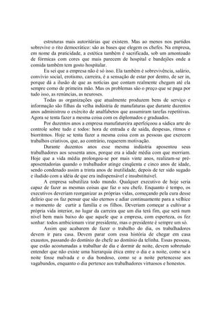 estruturas mais autoritárias que existem. Mas ao menos nos partidos
sobrevive o rito democrático: são as bases que elegem os chefes. Na empresa,
em nome da praticidade, a estética também é sacrificada, sob um amontoado
de fórmicas com cores que mais parecem de hospital e bandejões onde a
comida também tem gosto hospitalar.
       Eu sei que a empresa não é só isso. Ela também é sobrevivência, salário,
convívio social, erotismo, carreira, é a sensação de estar por dentro, de ser in,
porque dá a ilusão de que as notícias que contam realmente chegam até ela
sempre como de primeira mão. Mas os problemas são o preço que se paga por
tudo isso, as renúncias, as neuroses.
       Todas as organizações que atualmente produzem bens de serviço e
informação são filhas da velha indústria de manufaturas que durante duzentos
anos administrou o exército de analfabetos que assumiram tarefas repetitivas.
Agora se tenta fazer a mesma coisa com os diplomados e graduados.
       Por duzentos anos a empresa manufatureira aperfeiçoou a sádica arte do
controle sobre tudo e todos: hora de entrada e de saída, despesas, ritmos e
biorritmos. Hoje se tenta fazer a mesma coisa com as pessoas que exercem
trabalhos criativos, que, ao contrário, requerem motivação.
       Durante duzentos anos esse mesma indústria aposentou seus
trabalhadores aos sessenta anos, porque era a idade média com que morriam.
Hoje que a vida média prolongou-se por mais vinte anos, realizam-se pré-
aposentadorias quando o trabalhador atinge cinqüenta e cinco anos de idade,
sendo condenado assim a trinta anos de inutilidade, depois de ter sido sugado
e iludido com a idéia de que era indispensável e insubstituível.
       A empresa subutiliza todo mundo. Qualquer executivo de hoje seria
capaz de fazer as mesmas coisas que faz o seu chefe. Enquanto é tempo, os
executivos deveriam reorganizar as próprias vidas, começando pela cura desse
delírio que os faz pensar que são eternos e adiar continuamente para a velhice
o momento de curtir a família e os filhos. Deveriam começar a cultivar a
própria vida interior, no lugar da carreira que um dia terá fim, que será num
nível bem mais baixo do que aquele que a empresa, com esperteza, os fez
sonhar: todos ambicionam virar presidente, mas o presidente é sempre um só.
       Assim que acabarem de fazer o trabalho do dia, os trabalhadores
devem ir para casa. Devem parar com essa história de chegar em casa
exaustos, passando do domínio do chefe ao domínio da telinha. Essas pessoas,
que estão acostumadas a trabalhar de dia e dormir de noite, devem sobretudo
entender que não existe uma hierarquia ética entre o dia e a noite, como se a
noite fosse malvada e o dia bondoso, como se a noite pertencesse aos
vagabundos, enquanto o dia pertence aos trabalhadores virtuosos e honestos.
 