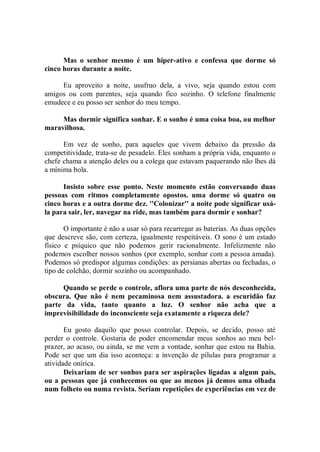 Mas o senhor mesmo é um hiper-ativo e confessa que dorme só
cinco horas durante a noite.

     Eu aproveito a noite, usufruo dela, a vivo, seja quando estou com
amigos ou com parentes, seja quando fico sozinho. O telefone finalmente
emudece e eu posso ser senhor do meu tempo.

     Mas dormir significa sonhar. E o sonho é uma coisa boa, ou melhor
maravilhosa.

      Em vez de sonho, para aqueles que vivem debaixo da pressão da
competitividade, trata-se de pesadelo. Eles sonham a própria vida, enquanto o
chefe chama a atenção deles ou a colega que estavam paquerando não lhes dá
a mínima bola.

      Insisto sobre esse ponto. Neste momento estão conversando duas
pessoas com ritmos completamente opostos. uma dorme só quatro ou
cinco horas e a outra dorme dez. ''Colonizar'' a noite pode significar usá-
la para sair, ler, navegar na ride, mas também para dormir e sonhar?

       O importante é não a usar só para recarregar as baterias. As duas opções
que descreve são, com certeza, igualmente respeitáveis. O sono é um estado
físico e psíquico que não podemos gerir racionalmente. Infelizmente não
podemos escolher nossos sonhos (por exemplo, sonhar com a pessoa amada).
Podemos só predispor algumas condições: as persianas abertas ou fechadas, o
tipo de colchão, dormir sozinho ou acompanhado.

     Quando se perde o controle, aflora uma parte de nós desconhecida,
obscura. Que não é nem pecaminosa nem assustadora. a escuridão faz
parte da vida, tanto quanto a luz. O senhor não acha que a
imprevisibilidade do inconsciente seja exatamente a riqueza dele?

       Eu gosto daquilo que posso controlar. Depois, se decido, posso até
perder o controle. Gostaria de poder encomendar meus sonhos ao meu bel-
prazer, ao acaso, ou ainda, se me vem a vontade, sonhar que estou na Bahia.
Pode ser que um dia isso aconteça: a invenção de pílulas para programar a
atividade onírica.
       Deixariam de ser sonhos para ser aspirações ligadas a algum país,
ou a pessoas que já conhecemos ou que ao menos já demos uma olhada
num folheto ou numa revista. Seriam repetições de experiências em vez de
 