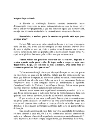 imagens imprevisíveis.

       A história da civilização humana consiste exatamente nesse
deslocamento progressivo de zonas existenciais do universo do imprevisível
para o universo do programado. o que não contradiz aquilo que a senhora diz,
ou seja, que necessitamos também de zonas deixadas ao acaso e à fantasia.

     Resumindo: o senhor gosta do escuro só quando sabe que pode
acender a luz?

       É claro. Não suporto os países nórdicos durante o inverno, com aquela
noite sem fim. Não é uma coisa natural para os seres humanos. O nosso ciclo
de sono e vigília no arco de vinte e quatro horas demonstra que a nossa
espécie surgiu numa parte do planeta onde as noites duram poucas horas. As
espécies originárias das zonas polares hibernam por muitos meses.

      Vamos voltar aos pesadelos noturnos dos executivos. Segundo o
senhor quanto mais perto estão do topo, mais a empresa suga seus
dependentes. Logo, são também os mais alienados. Que outro tipo de
estresse os pesadelos deles provocam?

       Todos os executivos já sabem que são supérfluos por ao me- nos quatro
ou cinco horas de cada dia de trabalho. Sabem que dos trinta anos da vida
deles que dedicam à empresa, só uns dez ou quinze bastariam. Sabem também
que muitos dentre ales são como folhas de uma árvore no outono: basta um
computador novo e uma categoria inteira de trabalhadores é liquidada.
Quando o Concílio do Vaticano II modificou a liturgia, faliram umas quatro
ou cinco empresas na Itália que produziam harmonium.
       Some-se a esta incerteza os caprichos da economia planetária: pode ser
que de um momento para o outro uma fábrica de botões tailandesa faça com
que uma outra fábrica de botões, na Itália, ou no Brasil, se torne obsoleta.
       O que acontece é que uma grande parte das energias vem sendo usada
na gestão desta ansiedade. De improviso se toma conhecimento de que dez,
cem ou mil pessoas são excedentes e começa a loteria para saber quem será
demitido. E aí começam as trapaças recíprocas, pelo salve-se quem puder da
dizimação.
       Nas grandes empresas já é um dado estável: a quantidade de trabalho a
ser feito diminui, a cada ano, em 3 a 5%. Teriam duas estradas diante de si:
reduzir, a cada ano, o horário de expediente no mesmo percentual ou demitir 3
a 5% do pessoal. Escolhem sempre a segunda via, que é também a mais burra.
 