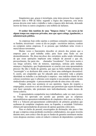 Imaginemos que, graças à tecnologia, uma única pessoa fosse capaz de
produzir todo o PIB da Itália: segundo a lógica das empresas, esta única
pessoa deveria reter todo o trabalho e toda a riqueza dele derivada, deixando
morrer de fome os outros cinqüenta e sete milhões de italianos.

     O senhor fala também de uma "limpeza étnica '' em curso já há
algum tempo nas empresas privadas, mas que agora atinge, igualmente, a
administração pública.

       As empresas hoje estão sujeitas a contínuas comoções organizacionais:
se fundem, terceirizam - como se diz no jargão - escritórios inteiros, vendem
ou compram outras empresas, E as pessoas que trabalham nelas vivem à
mercê desses terremotos.
       Muitas vezes o funcionário descobre só através dos jornais que a
empresa para a qual trabalha estão; para fazer uma fusão ou um
desmembramento. Do disse-me-disse dos corredores acaba sendo informado
de que essas operações implicam uma redução de pessoal e que ele,
provavelmente, faz parte dos       chamados ''excedentes''. Tem inicio assim o
seu longo calvário, feito de temores, esperanças, notícias pela metade,
ameaças e bajulações, que freqüentemente se conclui com uma aposentadoria
precoce: lhe dão o fundo de garantia, que aqui na Itália também chamam de
"escorregão'' e se desfazem dele como se fosse uma embalagem descartável.
E, assim, um cinqüentão que foi educado para concentrar toda a própria
identidade no trabalho e na dedicação à empresa - mas indefeso diante de um
colosso econômico que é soberano com respeito à sua posição sempre menos
sindicalizada e protegida - é precocemente privado de uma coisa e da outra.
       Tempos atrás isso acontecia só aos operários. Agora diz respeito a
empregados, executivos e até aos diretores que permitem que sejam dizimados
sem fazer oposição, não protestam nem individualmente, muito menos de
forma coletiva.
       A aposentadoria compulsória toca trabalhadores cada vez mais jovens:
na França foi aprovado um acordo que permite que as empresas
automobilísticas aposentem trabalhadores de cinqüenta e dois anos; na Itália, a
RAI e a Telecom pré-aposentaram colaboradores de primeira grandeza que
acabaram de completar cinqüenta anos; na Espanha, a sociedade Telefonica
efetuou pré-aposentadorias de pessoas de apenas quarenta e dois anos.
       Para os chefes de pessoal, encarregados da dizimação, não pesa o fato
de que a empresa esteja perdendo excelentes colaboradores, nos quais investiu
durante anos, nem conta o fato de que os fundos de garantia constituem muitas
vezes despesas enormes: conta só reduzir o número de dependentes e portanto
 