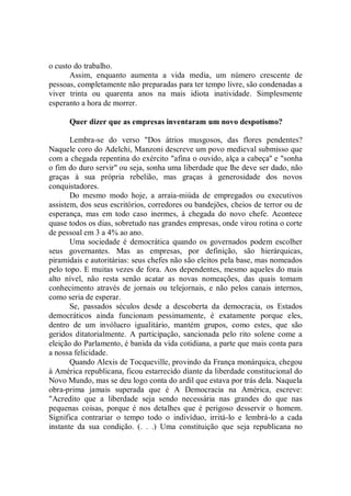 o custo do trabalho.
      Assim, enquanto aumenta a vida media, um número crescente de
pessoas, completamente não preparadas para ter tempo livre, são condenadas a
viver trinta ou quarenta anos na mais idiota inatividade. Simplesmente
esperanto a hora de morrer.

      Quer dizer que as empresas inventaram um novo despotismo?

       Lembra-se do verso "Dos átrios musgosos, das flores pendentes?
Naquele coro do Adelchi, Manzoni descreve um povo medieval submisso que
com a chegada repentina do exército "afina o ouvido, alça a cabeça'' e "sonha
o fim do duro servir'' ou seja, sonha uma liberdade que lhe deve ser dado, não
graças à sua própria rebelião, mas graças à generosidade dos novos
conquistadores.
       Do mesmo modo hoje, a arraia-miúda de empregados ou executivos
assistem, dos seus escritórios, corredores ou bandejões, cheios de terror ou de
esperança, mas em todo caso inermes, à chegada do novo chefe. Acontece
quase todos os dias, sobretudo nas grandes empresas, onde virou rotina o corte
de pessoal em 3 a 4% ao ano.
       Uma sociedade é democrática quando os governados podem escolher
seus governantes. Mas as empresas, por definição, são hierárquicas,
piramidais e autoritárias: seus chefes não são eleitos pela base, mas nomeados
pelo topo. E muitas vezes de fora. Aos dependentes, mesmo aqueles do mais
alto nível, não resta senão acatar as novas nomeações, das quais tomam
conhecimento através de jornais ou telejornais, e não pelos canais internos,
como seria de esperar.
       Se, passados séculos desde a descoberta da democracia, os Estados
democráticos ainda funcionam pessimamente, é exatamente porque eles,
dentro de um invólucro igualitário, mantém grupos, como estes, que são
geridos ditatorialmente. A participação, sancionada pelo rito solene come a
eleição do Parlamento, é banida da vida cotidiana, a parte que mais conta para
a nossa felicidade.
       Quando Alexis de Tocqueville, provindo da França monárquica, chegou
à América republicana, ficou estarrecido diante da liberdade constitucional do
Novo Mundo, mas se deu logo conta do ardil que estava por trás dela. Naquela
obra-prima jamais superada que é A Democracia na América, escreve:
"Acredito que a liberdade seja sendo necessária nas grandes do que nas
pequenas coisas, porque é nos detalhes que é perigoso desservir o homem.
Significa contrariar o tempo todo o indivíduo, irritá-lo e lembrá-lo a cada
instante da sua condição. (. . .) Uma constituição que seja republicana no
 