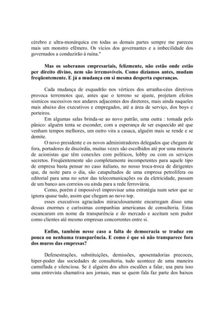 cérebro e ultra-monárquica em todas as demais partes sempre me pareceu
mais um monstro efêmero. Os vícios dos governantes e a imbecilidade dos
governados a conduzirão à ruína.''

      Mas os soberanos empresariais, felizmente, não estão onde estão
per direito divino, nem são irremovíveis. Como dizíamos antes, mudam
freqüentemente. E já a mudança em si mesma desperta esperanças.

       Cada mudança de esquadrão nos vértices dos arranha-céus diretivos
provoca terremotos que, antes que o terreno se ajuste, projetam efeitos
sísmicos sucessivos nos andares adjacentes dos diretores, mais ainda naqueles
mais abaixo dos executivos e empregados, até a área de serviço, dos boys e
porteiros.
       Em algumas salas brinda-se ao novo patrão, uma outra : tomada pelo
pânico: alguém tenta se esconder, com a esperança de ser esquecido até que
venham tempos melhores, um outro vira a casaca, alguém mais se rende e se
demite.
       O novo presidente e os novos administradores delegados que chegam de
fora, portadores de discórdia, muitas vezes são escolhidos até por uma minoria
de acionistas que têm conexões com políticos, lobby ou com os serviços
secretos. Freqüentemente são completamente incompetentes para aquele tipo
de empresa basta pensar no caso italiano, no nosso troca-troca de dirigentes
que, da noite para o dia, são catapultados de uma empresa petrolífera ou
editorial para uma no setor das telecomunicações ou da eletricidade, passam
de um banco aos correios ou ainda para a rede ferroviária.
       Como, porém é impossível improvisar uma estratégia num setor que se
ignora quase tudo, assim que chegam ao novo top.
       esses executivos agraciados miraculosamente encarregam disso uma
dessas enormes e caríssimas companhias americanas de consultoria. Estas
escancaram em nome da transparência e do mercado e aceitam sem pudor
como clientes até mesmo empresas concorrentes entre si.

     Enfim, também nesse caso a falta de democracia se traduz em
pouca ou nenhuma transparência. E como é que só não transparece fora
dos muros das empresas?

      Defenestrações, substituições, demissões, aposentadorias precoces,
hiper-poder das sociedades de consultoria, tudo acontece de uma maneira
camuflada e silenciosa. Se é alguém dos altos escalões a falar, usa para isso
uma entrevista chamativa aos jornais, mas se quem fala faz parte dos baixos
 