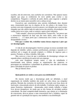 escalões, não dá entrevista, mas cochicha nos corredores. Não aparece nunca
alguém que peça as credenciais do novo patrão para avaliar a sua
competência. Ninguém o enfrenta de peito aberto, para negociar o próprio
destino ou ao menos para sucumbir com a cabeça em pé.
       Executivos que constituíram uma carreira trabalhando duro durante
anos, renunciando para isso às alegrias do lar, da cultura e do tempo livre,
aceitam com uma resignação excessiva passar a ser dirigidos por esses recém-
chegados que não sabem nada de nada acerca dos projetos, da produção e das
vendas desse novo reino, onde se sentem e agem como soberanos.
       "Tudo somado'', observava profeticamente Tocqueville, "me parece que
a aristocracia industrial de hoje seja das mais duras, entre todas as que
existiram. (. . .) É desta porta que a democracia deve temer o retorno das
desigualdades sociais."
       Pelo que o senhor diz, trabalhar numa dessas empresas é pior que
ser desempregado.

       A vida de um desempregado é horrível, porque na nossa sociedade tudo
depende do trabalho: salário, contatos profissionais, prestígio e (quando se é
católico) até o resgate do pecado original e o bilhete de ingresso para o
paraíso. Portanto, se falta o trabalho, falta tudo.
       Mas corre-se o risco de que o problemas do desemprego coloque em
segundo plano o problema de quem tem um emprego.
       com uma freqüência sempre maior, a vida do trabalhador é
transformada num inferno, porque as organizações das empresas se
preocupam em multiplicar a quantidade de produtos, mas não dão a mínima
para a felicidade de quem os produz.
       Mas já falamos disso.


      Qual poderia ser então a cura para essa infelicidade?

       Do mesmo modo que o desemprego pode ser debelado, a atual
organização do trabalho também não pode ser salva dessa sua estupidez
gratuita, liberada das restrições do taylorismo, reavivada com boas doses de
motivação e descentrada através do tele-trabalho. Conforme repito sempre, as
atuais fronteiras, rigidamente demarcadas, entre estudo, trabalho e tempo
livre devem desaparecer, de modo que as três formas de atividade acabem
coincidindo. Da atual competitividade destrutiva, que almeja só a eliminação
do concorrente, deve-se passar a uma concorrência leal e solidária, capaz de
garantir não só a produção da riqueza, mas também a sua distribuição.
 