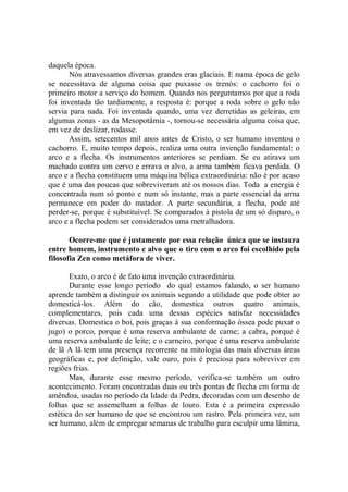 daquela época.
       Nós atravessamos diversas grandes eras glaciais. E numa época de gelo
se necessitava de alguma coisa que puxasse os trenós: o cachorro foi o
primeiro motor a serviço do homem. Quando nos perguntamos por que a roda
foi inventada tão tardiamente, a resposta é: porque a roda sobre o gelo não
servia para nada. Foi inventada quando, uma vez derretidas as geleiras, em
algumas zonas - as da Mesopotâmia -, tornou-se necessária alguma coisa que,
em vez de deslizar, rodasse.
       Assim, setecentos mil anos antes de Cristo, o ser humano inventou o
cachorro. E, muito tempo depois, realiza uma outra invenção fundamental: o
arco e a flecha. Os instrumentos anteriores se perdiam. Se eu atirava um
machado contra um cervo e errava o alvo, a arma também ficava perdida. O
arco e a flecha constituem uma máquina bélica extraordinária: não é por acaso
que é uma das poucas que sobreviveram até os nossos dias. Toda a energia é
concentrada num só ponto e num só instante, mas a parte essencial da arma
permanece em poder do matador. A parte secundária, a flecha, pode até
perder-se, porque é substituível. Se comparados à pistola de um só disparo, o
arco e a flecha podem ser considerados uma metralhadora.

       Ocorre-me que é justamente por essa relação única que se instaura
entre homem, instrumento e alvo que o tiro com o arco foi escolhido pela
filosofia Zen como metáfora de viver.

       Exato, o arco é de fato uma invenção extraordinária.
       Durante esse longo período do qual estamos falando, o ser humano
aprende também a distinguir os animais segundo a utilidade que pode obter ao
domesticá-los. Além do cão, domestica outros quatro animais,
complementares, pois cada uma dessas espécies satisfaz necessidades
diversas. Domestica o boi, pois graças à sua conformação óssea pode puxar o
jugo) o porco, porque é uma reserva ambulante de carne; a cabra, porque é
uma reserva ambulante de leite; e o carneiro, porque é uma reserva ambulante
de lã A lã tem uma presença recorrente na mitologia das mais diversas áreas
geográficas e, por definição, vale ouro, pois é preciosa para sobreviver em
regiões frias.
       Mas, durante esse mesmo período, verifica-se também um outro
acontecimento. Foram encontradas duas ou três pontas de flecha em forma de
amêndoa, usadas no período da Idade da Pedra, decoradas com um desenho de
folhas que se assemelham a folhas de louro. Esta é a primeira expressão
estética do ser humano de que se encontrou um rastro. Pela primeira vez, um
ser humano, além de empregar semanas de trabalho para esculpir uma lâmina,
 