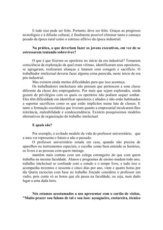 E tudo isso pode ser feito. Portanto, deve ser feito. Graças ao progresso
tecnológico e à difusão cultural, é finalmente possível eliminar tanto o cansaço
pesado da época rural como o estresse aflitivo da época industrial.

      Na prática, o que deveriam fazer os jovens executivos, em vez de se
estressarem tentando sobreviver?

       O que é que fizeram os operários no início da era industrial? Tomaram
consciência da exploração da qual eram vítimas, identificaram seus opositores,
se agregaram, realizaram alianças e lutaram com coragem e sacrifício. O
trabalhador intelectual deveria fazer alguma coisa parecida, neste início de era
pós-industrial.
       Mas existem ainda muitas dificuldades para que isso aconteça.
       Os trabalhadores intelectuais não pensam que pertencem a uma classe
diferente da classe dos empregadores. Por mais que sejam explorados, ainda
gozam de privilégios com os quais os operários não podiam sequer sonhar.
Eles têm dificuldade em identificar opositores e aliados e não estão habituados
a suportar sacrifícios como os que estão implícitos numa luta de classes. E
tanto a formação escolástica que tiveram quanto a empresarial inculcaram-lhes
tolerância, maleabilidade e condescendência. Existem pouquíssimos modelos
alternativos de organização do trabalho intelectual.

      E quais são?

       Por exemplo, o aviltado modelo de vida do professor universitário, que
a meu ver representa o futuro e não o passado.
       O professor universitário estuda em casa, quando não precisa de
aparelhos ou instrumentos especiais, e escolhe como bem entende os horários,
os livres e as pessoas com quem interage.
       mantém mais contato com um colega estrangeiro do que com quem
trabalha na mesma faculdade. Alunos e programas de ensino mudam todo ano,
trabalho intelectual se confunde com o estudo e o tempo livre, e tudo isso o
acompanha trezentos e sessenta e cinco dias por ano, vinte e quatro horas por
dia Quem raciocina com base no trabalho forçado considera o professor um
vadio, pois conta só as horas que ele passa na faculdade, ou seja, num dado
lugar a uma dada hora.


     Nós estamos acostumados a nos apresentar com o cartão de visitas.
"Muito prazer sou fulano de tal e sou isso: açougueiro, costureira, técnico
 