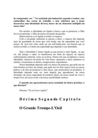 de computador, etc. '' Na sociedade pós-industrial, segundo o senhor, esse
embaralhar das cartas de trabalho e ócio solicitará que a gente
desenvolva uma identidade diversa, bases- da em elementos múltiplos da
nossa vida?

       Por séculos, a identidade era ligada à classe a que se pertencia: o filho
do rei era príncipe, o filho do pintor era pintor de paredes.
       Depois passou a ser ligada à estirpe e à riqueza.
       Com a sociedade industrial se passou a dizer: a riqueza não depende
mais da quantidade de terras que você herda, mas da capacidade que você
possui. Se você tem valor, pode ser um self-made-man, um homem que se
realiza sozinho, e é desta sua capacidade que depende a sua identidade.

       Hoje a identidade é menos ligada ao que possuo e mais ligada ao que
sei. Até porque o saber se transformou em fonte de riqueza, de riqueza
explicitamente material, como eu já disse. Somos nós que esculpimos a nossa
identidade. Inclusive do ponto de vista físico: operamos o nariz, pintamos os
cabelos, consertamos os dentes, emagrecemos, engordamos.
       Nossa identidade depende cada vez menos da natureza, que pode nos ter
feito bonitos ou feios, da estirpe, que pode nos ter feito nascer ricos ou nascer
pobres, e do fato de pertencer a uma classe, seja aristocrática ou proletária. A
identidade depende cada vez mais daquilo que aprendemos, da nossa
formação, da nossa capacidade de produzir idéias, do nosso modo de viver o
tempo livre, do nosso estilo e da nossa sensibilidade estética.

      E quando nos apresentarmos nessa sociedade do futuro próximo, o
que diremos?

      Diremos: ''Eu sei isso e aquilo.''



      D é c i m o S e g u n do C a p í t u l o

      O Grande Trompe-L'Oeil
 