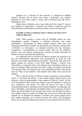 primeira vez, a duração da vida aumenta e a duração do trabalho
diminui. Portanto, não só temos mais tempo à disposição, mas também
dispomos de uma maior cultura e somos mais conscientes para dar valor e
importância a isso.
       Diante dessa revolução, come é que cada um de nós reage? E como é
que reagiram os intelectuais? A angústia em relação ao tempo faz parte de
toda a literatura existencialista e de muitos filmes, como os de Antonioni.

      O senhor se refere a romances como A Náusea, de Sartre ou O
      Tédio de Moravia?

       Claro. Tanto durante os meus anos de faculdade quanto nos anos
subseqüentes, quando freqüentei o ambiente parisiense com maior
assiduidade, o pensamento de Sartre sempre exerceu sobre mim uma
fascinação ambivalente. Sempre me encantaram suas intuições, situadas entre
a Filosofia e a Sociologia, e as situações descritas nos seus romances,
corriqueiras e extraordinárias ao mesmo tempo, além da sua militância
política, que, sem admitir compromissos, possuía um desejo obstinado de
libertar os fracos do domínio dos poderosos.
       Já a impressão que os romances de Moravia sempre me causaram é de
que são literariamente impecáveis, mas desagradáveis do ponto de vista
humano. Eu o conheci pessoalmente nos últimos anos de sua vida, através de
alguns amigos em comum: a atriz Piera Degli Esposti, a diretora Lina
Wertmüller e o cenógrafo Enrico Job. Durante nossos freqüentes jantares, aos
quais se seguiam longas conversas com todo o grupo, de repente, com aquela
voz rude que tinha, ele declarava que estava morrendo de tédio. Saía da sala
com um "Hoje eu me entedio!'', como alguém diria "Hoje estou com dor de
cabeça''.
       Mas a visão do mondo de Moravia sempre me pareceu excessivamente
cínica, e a de Sartre fria demais. A eles sempre preferi Albert Camus, mais
caloroso e cheio de generosidade. Como esquecer O Mito de Sísifo, A Peste
ou O Estrangeiro? Sísifo assim que atingia o topo da montanha e a pedra de
novo despencava vale abaixo, era capaz de descer com toda a calma
necessária para poder se desesperar com a própria tragédia: a condenação, por
toda a eternidade, a desempenhar um trabalho inútil e sem esperança. O doutor
Rieux, que gastou todas as suas energias para salvar seus pacientes da peste e
que, quando escutava os gritos de alegria que ecoavam da cidade que tinha
acabado de ser libertada da epidemia, ''recordava que aquela alegria estava
para sempre ameaçada, que o bacilo da peste não morre, nem desaparece
nunca, que ele pode permanecer por dezenas de anos adormecido nos móveis,
 