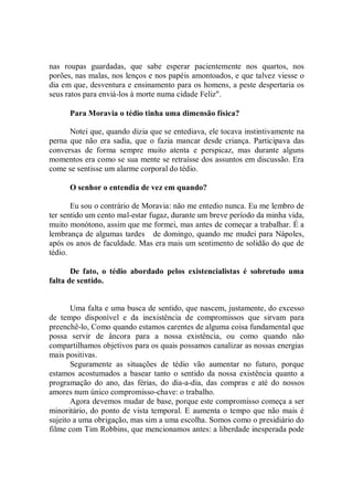 nas roupas guardadas, que sabe esperar pacientemente nos quartos, nos
porões, nas malas, nos lenços e nos papéis amontoados, e que talvez viesse o
dia em que, desventura e ensinamento para os homens, a peste despertaria os
seus ratos para enviá-los à morte numa cidade Feliz".

      Para Moravia o tédio tinha uma dimensão física?

      Notei que, quando dizia que se entediava, ele tocava instintivamente na
perna que não era sadia, que o fazia mancar desde criança. Participava das
conversas de forma sempre muito atenta e perspicaz, mas durante alguns
momentos era como se sua mente se retraísse dos assuntos em discussão. Era
come se sentisse um alarme corporal do tédio.

      O senhor o entendia de vez em quando?

       Eu sou o contrário de Moravia: não me entedio nunca. Eu me lembro de
ter sentido um cento mal-estar fugaz, durante um breve período da minha vida,
muito monótono, assim que me formei, mas antes de começar a trabalhar. É a
lembrança de algumas tardes de domingo, quando me mudei para Nápoles,
após os anos de faculdade. Mas era mais um sentimento de solidão do que de
tédio.

       De fato, o tédio abordado pelos existencialistas é sobretudo uma
falta de sentido.


       Uma falta e uma busca de sentido, que nascem, justamente, do excesso
de tempo disponível e da inexistência de compromissos que sirvam para
preenchê-lo, Como quando estamos carentes de alguma coisa fundamental que
possa servir de âncora para a nossa existência, ou como quando não
compartilhamos objetivos para os quais possamos canalizar as nossas energias
mais positivas.
       Seguramente as situações de tédio vão aumentar no futuro, porque
estamos acostumados a basear tanto o sentido da nossa existência quanto a
programação do ano, das férias, do dia-a-dia, das compras e até do nossos
amores num único compromisso-chave: o trabalho.
       Agora devemos mudar de base, porque este compromisso começa a ser
minoritário, do ponto de vista temporal. E aumenta o tempo que não mais é
sujeito a uma obrigação, mas sim a uma escolha. Somos como o presidiário do
filme com Tim Robbins, que mencionamos antes: a liberdade inesperada pode
 