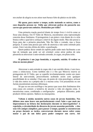 nos encher de alegria ou nos atirar num buraco feito de pânico ou de tédio.

      Há quem, para matar o tempo, acabe matando os outros, como o
caso daquelas pessoas na Itália que atiravam pedras da passarela nos
carros que passavam embaixo. Homicidas por tédio?

      Uma primeira reação possível diante do tempo livre é vivê-lo come se
fosse uma doença. Em O Tédio de Moravia, encontramos uma representação
concreta desse fenômeno. O protagonista é um pintor e tem diante de si a tela
branca sobre a qual deve começar a intervir de algum modo. Mas não possui a
força para dar a primeira pincelada. Não lhe falta a vontade, mas a força
psíquica. É como uma pessoa que sofre de anorexia e não sente estímulo para
comer. Este é um dos efeitos do tédio: a paralisação.
      Quem padece desse estado de espírito pode ceder mais facilmente a um
tipo de tentação que pode ser até criminal: como atirar pedras de uma
passarela ou atravessar a auto-estrada correndo, ás cegas, em plena noite.

       O primeiro é um jogo homicida, o segundo, suicida. O senhor os
situa no mesmo plano?


       Atravessar a auto-estrada ás cegas não é um suicídio direto, é um risco,
como a roleta-russa. Como também não é o fim que Moravia reserva ao
protagonista de O Tédio, que se espatifa involuntariamente contra um muro
lateral da auto-estrada, possivelmente acabando assim com qualquer
possibilidade de se entediar. Claro que, do ponto de vista psicológico, arriscar
a vida dos outros ou a própria não é a mesma coisa. Um psicanalista ou um
Jurista encontrariam enormes diferenças.
       Só que eu sou um sociólogo e me parece que esses dois fenômenos têm
uma causa em comum: a tentativa de ancorar a vida em alguma coisa. A
mesmíssima causa, combinada a configurações psíquicas diferentes, pode
produzir efeitos opostos. Sádicos ou masoquistas.

      Voltam à minha memória outros casos de jovens homicidas. Nos
últimos mos anos houve um particularmente cruel. Sabe o que mais me
impressionava na leitura das declarações durante os interrogatórios? A
repetição, a circularidade do discurso do jovem assassino parricida e dos
seus três amigos cúmplices, para passar o tempo, quando se encontravam
na praça durante as tardes, conversavam durante meses sobre como
matar o pai de um deles para poder comprar um carro. Até
 