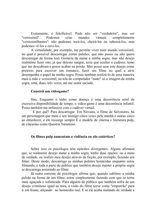 Exatamente, é falsificável. Pode não ser "verdadeira", mas ser
"verossímil''.    Podemos       criar   mundos       virtuais   completamente
''verossimilhantes'': não podemos tocá-los, cheirá-los ou saboreá-los, mas
podemos vê-los e ouvi-los.
       A virtualidade, por exemplo, me permite viver num mundo verossímil,
no qual é possível descarregar certas pulsões, que não posso ou não quero
descarregar de forma real. Gostaria de matar a minha sogra, mas não desejo
realmente fazer isto, já que detesto sangue, teria que ocultar o cadáver, temo
que me descubram e posso acabar na prisão. Mas posso usar este desejo come
pretexto para escrever um romance, fazer um filme no qual a atriz
desempenha o papel da minha sogra. Posso também realizá-lo de uma maneira
mais à mão e verossímil; na tela do computador "mato" só a imagem da minha
sogra, uma, duas, três vezes, até me sentir saciado.

      Constrói um videogame?

      Sim, Enquanto o tédio como doença é uma decorrência senil da
excessiva disponibilidade de tempo, o vídeo-game é uma decorrência infantil.
Posso também me enfurecer com o cadáver virtual.
        E por quê? Para descarregar. Em Nirvana, o filme de Salvatores, há
um personagem que mata o seu inimigo cinco vezes pela manhã e outras cinco
ao entardecer, e ele ressurge sempre É o modelo de cinema e literatura pulp,
de cineastas como Quentin Tarantino.


      Os filmes pulp aumentam a violência ou são catárticos?


       Sobre isso os psicólogos têm opiniões divergentes. Alguns afirmam
que, se realmente desejo matar a minha sogra, tenho duas opções: ou a mato
de verdade, ou realizo meu desejo através da ficção, por exemplo, fazendo um
filme. Deste modo, descarrego as minhas pulsões homicidas enquanto estou
filmando, e toda a parte do público que também deseja manter a própria sogra
se descarrega assistindo ao filme.
       Já outra corrente de psicólogos afirma que, quando sublimo a minha
pulsão na forma de um filme, estou simplesmente fazendo com que se torne
mais aguçada e sofisticada. Para alguém do público que também sofra de um
desejo criminoso igual ao meu, a visão do filme serve come "empurrão'' para
ir em frente, atiçando ao homicídio real. E se ele acaba malando de verdade a
 
