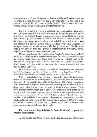 ao mesmo tempo. O que faz pensar no famoso quadro de Magritte, com um
cachimbo e a frase embaixo: "Isso não é um cachimbo.'' De fato, não é um
cachimbo de madeira, só é um cachimbo pintado. Toda a nossa vida está
virando um quadro de Magritte, um grande trompe-l'oeil.

       Logo, a virtualidade : baseada no fato de que eu posso obter sobre a tela
uma coisa mais semelhante à realidade do que na fotografia, porque é dotada
também de movimento. Porém, enquanto o cinema me restituiu na tela em
nível virtual, algo que realmente aconteceu, mesmo que de forma fictícia - um
duelo entre os atores, por exemplo -, a virtualidade informática não possui
nem mesmo este remoto gancho com a realidade. Pego uma fotografia de
Marilyn Monroe e a transformo numa Marilyn que se mexe e fala. Ou, mais
linda, posso criar ao meu bel prazer a imagem de uma nova atriz, com o
corpo de Sofia Loren e a cabeça de Greta Garbo.
       O outro significado interessante é o de "modelo''. O que é um modelo?
Na Física consiste em uma reprodução bastante fiel, real ou matemática, que
me permite fazer uma experiência sem recorrer ao original, sem gastar
dinheiro ou correr algum risco. Na sua forma aumentada, pode ser o modelo
de um átomo ou de uma molécula, por exemplo, e na sua forma diminuída, o
modelo de um Concorde.
       Graças ao modelo do amigo, reproduzindo as condições de vôo num
túnel de vento, posso verificar a sua estabilidade com índices de probabilidade
muito altos, sem colocar em perigo o amigo ou a vida do piloto.
       Mas a virtualidade nos permite igualmente, além de economizar
dinheiro e evitar riscos, ter uma experiência ótica superior à que se tinha antes.
Dispomos de um modelo diminuído da Basílica de São Pedro, exatamente
como Bramante o desejou: é razoavelmente grande, posso até abrir a porta e,
depois de ter olhado a parte externa, observar também o seu interior. Porém
não é grande o bastante para que eu entre. Já a virtualidade me permite até me
mover dentro da imagem, o que provocará em mim sensações muito parecidas
com as que eu sentiria se estivesse na verdadeira Basílica de São Pedro. Neste
sentido, a virtualidade é um modelo. Forneço ao computador os dados
fundamentais de uma casa e ele faz com que eu a visualize. Depois, chega a
me mostrar a inserção da casa no bairro. E o efeito que provoca nos faz sentir
como se estivéssemos realmente dentro dele.

     Portanto, quando hoje falamos de "mundo virtual" a que é que
estamos nos referindo?

      A um mundo construído com a ajuda determinante das tecnologias
 