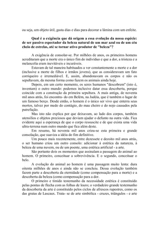 ou seja, um objeto útil, gasta dias e dias para decorar a lâmina com um enfeite.

      Qual é a exigência que dá origem a essa evolução da nossa espécie:
de ser passivo espectador da beleza natural de um mar azul ou de um céu
cheio de estrelas, até se tornar ativo produtor de "beleza"?

       A exigência de consolar-se. Por milhões de anos, os primeiros homens
acreditaram que a morte era o único fim do indivíduo e que a dor, a tristeza e a
melancolia eram inevitáveis e incuráveis.
       Estavam de tal maneira habituados a ver constantemente a morte e a dor
(inclusive a morte de filhos e irmãos jovens), que as consideravam um fato
corriqueiro e irremediável. E, assim, abandonavam os corpos e não os
sepultavam, da mesma forma como fazem os animais ainda hoje.
       Depois, em um certo momento, os seres humanos "descobrem'' (isto é,
inventam) o outro mundo: podemos inclusive datar essa descoberta, porque
coincide com a construção da primeira sepultura. A mais antiga, de noventa
mil anos atrás, foi encontra- do em Belém, na Judéia, que é também o lugar de
um famoso berço. Desde então, o homem é o único ser vivo que enterra seus
mortos, talvez por medo do contágio, do mau cheiro e do nojo causados pela
putrefação.
       Mas isto não explica por que deixavam, ao lado dos corpos, também
utensílios e objetos preciosos que deviam ajudar o defunto na outra vida. Fica
evidente aqui a esperança de que o corpo ressuscite e de que exista uma vida
ultra-terrena num outro mundo que fica além deste.
       Em resumo, há noventa mil anos criou-se esta primeira e grande
consolação, que suaviza a idéia do fim definitivo.
       Um pouco mais recentemente, entre dezessete e dezoito mil anos atrás,
o ser humano criou um outro consolo: adicionar à estética da natureza, à
beleza de uma nuvem, ou de um poente, uma estética artificial - a arte.
       São portanto dois os momentos que assinalam a passagem do animal ao
homem. O primeiro, conceituar a sobrevivência. E o segundo, conceituar o
belo.
       A evolução do animal ao homem é uma passagem muito lenta: dura
oitenta milhões de anos e ainda não se concluiu. Dessa evolução também
fazem parte a descoberta da eternidade (como compensação para a morte) e a
descoberta da beleza (como compensação para a dor.
       O primeiro e tímido testemunho da necessidade estética é constituído
pelas pontas de flecha com as folhas de louro; o verdadeiro grande testemunho
da descoberta da arte é constituído pelos ciclos de afrescos rupestres, como os
das grutas de Lascaux. Trata- se de arte simbólica - cruzes, triângulos - e arte
 