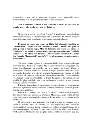 informáticas e que, até o momento, nenhuma outra reprodução havia
proporcionado com um grau tão elevado de verossimilhança.

      Mas a Internet também é um ''mundo virtual" só que nela os
interlocutores não são falsos e sim verdadeiros.


      Neste caso a Internet também é "virtual'', à medida que, na ausência de
transmissões visuais, os interlocutores têm a impressão de estarem reunidos
numa única sala e não espalhados pelos quatro cantos do planeta.

      Falamos de pulp que aqui na Itália foi chamado também de
"canibalismo" , como um dos mundos e modos virtuais nos quais se
pode passar o tempo vago. Mas há também um fenômeno oposto. o
''bonismo ''. Na política, pode-se dizer que o papa ou Romano Prodi são
''bonistas ''. Na literatura, Susanna Tamaro, com o romance Vá Aonde
Seu Coração Mandar, foi "bonista". ''. Há alguma conexão entre pulpers
e “bonistas''?

        São duas reações opostas à pós-modernidade. Uma se caracteriza por
sua visão dura, drástica e violenta. Mas é uma violência tão exagerada, que
acaba desembocando na comédia ou, pelo menos, na ironia. Como já
acontecia na comédia napolitana: na cena principal o marido dava uma facada
no amante da mulher e o público aplaudia freneticamente. Quando se pedia
bis, e depois tris, o morto se levantava e levava outra facada. O outro modo de
se defender contra a neutralidade e a frieza da técnica é refugiando-se num
sentido de "planetariedade'' dos bons sentimentos, chegando a uma bondade
lírica, ou seja, ao "bonismo''.
        E isso se liga ao fato, já mencionado por nós, de que no nosso tipo de
sociedade a guerra feroz do conflito de classes foi substuída por uma gelatina
feita de micro-conflitos.
        Porém, eu considero que tanto o "bonismo'' como o canibalismo são
dois comportamentos igualmente artificiais. Mas quando digo "artificial'' não
estou expressando só uma crítica: porque a ficção, muitas vezes, tem um efeito
purificador.
        O interessante é que enquanto esta tendência que se compraz com a
violência precisa, para ter sucesso, do uso amplificado dos meios de
comunicação de massa, a que se compraz com os bons sentimentos pode até ir
num sentido oposto. O papa faz um uso excessivo da mídia, mas Romano
Prodi derrotou Berlusconi nas eleições, sem as redes da Fininvest que este
 