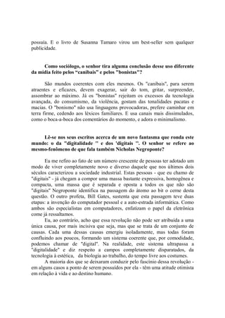 possuía. E o livro de Susanna Tamaro virou um best-seller sem qualquer
publicidade.


     Como sociólogo, o senhor tira alguma conclusão desse uso diferente
da mídia feito pelos “canibais” e pelos "bonistas"?

       São mundos coerentes com eles mesmos. Os "canibais'', para serem
atraentes e eficazes, devem exagerar, sair do tom, gritar, surpreender,
assombrar ao máximo. Já os "bonistas'' rejeitam os excessos da tecnologia
avançada, do consumismo, da violência, gostam das tonalidades pacatas e
macias. O "bonismo'' não usa linguagens provocadoras, prefere caminhar em
terra firme, cedendo aos léxicos familiares. E usa canais mais dissimulados,
como o boca-a-boca dos comentários do momento, e adora o minimalismo.


    Lê-se nos seus escritos acerca de um novo fantasma que ronda este
mundo: o da "digitalidade '' e dos 'digitais ''. O senhor se refere ao
mesmo-fenômeno de que fala também Nicholas Negroponte?

       Eu me refiro ao fato de um número crescente de pessoas ter adotado um
modo de viver completamente novo e diverso daquele que nos últimos dois
séculos caracterizou a sociedade industrial. Estas pessoas - que eu chamo de
"digitais'' - já chegam a compor uma massa bastante expressiva, homogênea e
compacta, uma massa que é separada e oposta a todos os que não são
"digitais'' Negroponte identifica na passagem do átomo ao bit o cerne desta
questão. O outro profeta, Bill Gates, sustenta que esta passagem teve duas
etapas: a invenção do computador pessoal e a auto-estrada informática. Como
ambos são especialistas em computadores, enfatizam o papel da eletrônica
come já ressaltamos.
       Eu, ao contrário, acho que essa revolução não pode ser atribuída a uma
única causa, por mais incisiva que seja, mas que se trata de um conjunto de
causas. Cada uma dessas causas emergiu isoladamente, mas todas foram
confluindo aos poucos, formando um sistema coerente que, por comodidade,
podemos chamar de ''digital''. Na realidade, este sistema ultrapassa a
"digitalidade'' e diz respeito a campos completamente disparatados, da
tecnologia à estética, da biologia ao trabalho, do tempo livre aos costumes.
       A maioria dos que se deixaram conduzir pelo fascínio dessa revolução -
em alguns casos a ponto de serem possuídos por ela - têm uma atitude otimista
em relação à vida e ao destino humano.
 