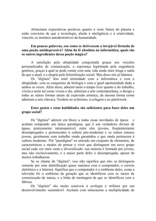 Alimentam expectativas positivas quanto à sorte futura do planeta e
estão convictos de que a tecnologia, aliada à inteligência e à criatividade,
vencerá; os instintos autodestrutivos da humanidade.

      Em poucas palavras, soa como se detivessem a invejável fórmula de
uma poção antidepressiva? Além da fé absoluta na informática, quais são
os outros ingredientes dessa poção mágica?

      A satisfação pela ubiqüidade conquistada graças aos veículos
personalizados de comunicação, a esperança legitimada pela engenharia
genética, graças à qual se pode contar com uma vida ainda mais longa e sadia
do que a atual, e a alegria pela feminilização social. Mas disso nós já falamos.
      Os "digitais'' têm total intimidade com a informática e com a
ubiqüidade, com as conquistas da biologia e com a igual oportunidade dada a
ambos os sexos. Além disso, adoram tanto o tempo livre quanto o do trabalho,
vivem a noite tal como vivem o dia, admiram a arte contemporânea, o design e
todas as outras formas atuais de expressão artística, da mesma forma como
admiram a arte clássica. Tendem ao ecletismo, à colagem e ao patchwork.

     Estes gostos e estas habilidades são suficientes para fazer deles um
grupo social?

       Os "digitais'' aderem em bloco a todas essas novidades de época e
acabam compondo um único paradigma, que é um verdadeiro divisor de
águas, praticamente intransponível, entre eles (jovens, freqüentemente
desempregados e pertencentes à cultura pós-moderna) e os outros (menos
jovens, geralmente com trabalho renda garantidos e que ainda pertencem à
cultura moderna) Por "paradigma'' eu entendo um conjunto de elementos, de
características e modos de pensar e viver que distinguem um novo grupo
social cada vez mais vasto e diversificado: sua maioria é formada por jovens,
mas não exclusivamente, e a maior parte deles é desempregada, apesar de
muitos trabalharem.
       Se os chamo de "digitais'', isso não significa que eles se distinguem
somente por uma identificação quase maníaca com o computador, o correio
eletrônico e a Internet. Significa que o computador é o emblema deles, coma a
televisão foi o emblema da geração que se identificou com os meios de
comunicação de massa, e a linha de montagem da que se identificou com a
fábrica.
       Os "digitais'' são muito sensíveis à ecologia e militam por um
desenvolvimento sustentável. Aceitam com entusiasmo a multiplicidade de
 