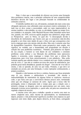 Hoje, é claro que a necessidade de oferecer aos jovens uma formação
ética permanece intacta, mas o princípio utilitarista de uma competitividade
destrutiva deveria dar lugar a um princípio baseado na solidariedade de
estímulos criativos.
       O trabalho também deve ser, obviamente, ensinado não mais como uma
obrigação opressora, mas sobretudo como um prazer criativo estimulante. E a
tudo isso se deve somar a necessidade, cada vez mais imprescindível, de
ensinar também o não-trabalho, ou seja, as atividades ligadas ao tempo livre,
aos cuidados e às atenções. John Maynard Keynes tinha entendido muito bem
isto, quando, em 1930, escreveu aquele pequeno mas admirável, artigo sobre
as Perspectivas para os Netos, no qual diz: “a desocupação devida à
descoberta de instrumentos que fazem com que se economize mão-de-obra
progride a um ritmo mais rápido do que o ritmo com que conseguimos criar
novos empregos para esta mesma mão-de-obra. Mas esta é somente uma fase
de desequilíbrio transitório. Observado numa perspective mais ampla, isto
significa, na verdade, que a humanidade está progredindo em direção à
solução dos seus problemas econômico... Portanto, pela primeira vez depois
da sua criação, o homem se verá diante do seu verdadeiro e constante
problema: como utilizar a sua liberação dos problemas mais opressores
ligados à economia, como empregar o tempo livre que a ciência lhe
proporciona, para viver bem, prazerosamente e com sabedoria... Mas serão
somente aqueles que saberão manter viva e conduzir até à per- feição a própria
arte de viver, e”. que não se vendem em troca dos meios de subsistência, que
poderão gozar desta abundância, quando ela chegar'' Esta arte de viver não se
ensina, e não se aprende, de uma vez por todas. Portanto, o que deve ser
ensinado aos jovens, por uma formação, é como reprojetar continuamente, a
própria existência.
       Quando a vida humana era breve e estática, bastava que fosse projetada
uma só vez, durante a adolescência e juventude. Até mesmo a
indissolubilidade do matrimônio de alguma forma se explicava: morria-se
cedo, o que fazia com que a convivência durasse poucos anos, terminando
antes que um cônjuge se cansasse do outro. Agora que a nossa vida foi
prolongada, temos à disposição todo o tempo para que a relação com o
primeiro cônjuge se desgaste, para nos apaixonarmos por um outro, mais
adequado à nossas novas aspirações, e, quem sabe, até para nos cansarmos do
segundo e depois do terceiro.
       A mesma coisa vale para o trabalho: quando se morria com mais ou
menos cinqüenta anos, antes mesmo da aposentadoria, ou imediatamente
depois, projetar a vida profissional significava escolher uma empresa na qual
ingressar com tenra idade, para depois deixá-la, já bem idoso, carregando
 