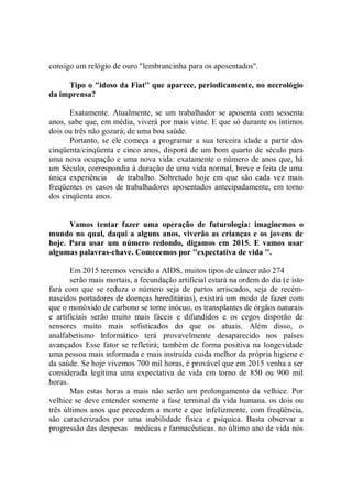 consigo um relógio de ouro "lembrancinha para os aposentados''.

     Tipo o "idoso da Fiat'' que aparece, periodicamente, no necrológio
da imprensa?

       Exatamente. Atualmente, se um trabalhador se aposenta com sessenta
anos, sabe que, em média, viverá por mais vinte. E que só durante os íntimos
dois ou três não gozará; de uma boa saúde.
       Portanto, se ele começa a programar a sua terceira idade a partir dos
cinqüenta/cinqüenta e cinco anos, disporá de um bom quarto de século para
uma nova ocupação e uma nova vida: exatamente o número de anos que, há
um Século, correspondia à duração de uma vida normal, breve e feita de uma
única experiência de trabalho. Sobretudo hoje em que são cada vez mais
freqüentes os casos de trabalhadores aposentados antecipadamente, em torno
dos cinqüenta anos.


      Vamos tentar fazer uma operação de futurologia: imaginemos o
mundo no qual, daqui a alguns anos, viverão as crianças e os jovens de
hoje. Para usar um número redondo, digamos em 2015. E vamos usar
algumas palavras-chave. Comecemos por ''expectativa de vida ''.

       Em 2015 teremos vencido a AIDS, muitos tipos de câncer não 274
       serão mais mortais, a fecundação artificial estará na ordem do dia (e isto
fará com que se reduza o número seja de partos arriscados, seja de recém-
nascidos portadores de doenças hereditárias), existirá um modo de fazer com
que o monóxido de carbono se torne inócuo, os transplantes de órgãos naturais
e artificiais serão muito mais fáceis e difundidos e os cegos disporão de
sensores muito mais sofisticados do que os atuais. Além disso, o
analfabetismo lnformático terá provavelmente desaparecido nos países
avançados Esse fator se refletirá; também de forma positiva na longevidade
uma pessoa mais informada e mais instruída cuida melhor da própria higiene e
da saúde. Se hoje vivemos 700 mil horas, é provável que em 2015 venha a ser
considerada legítima uma expectativa de vida em torno de 850 ou 900 mil
horas.
       Mas estas horas a mais não serão um prolongamento da velhice. Por
velhice se deve entender somente a fase terminal da vida humana. os dois ou
três últimos anos que precedem a morte e que infelizmente, com freqüência,
são caracterizados por uma inabilidade física e psíquica. Basta observar a
progressão das despesas médicas e farmacêuticas. no último ano de vida nós
 