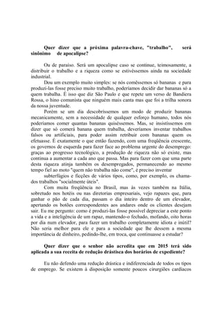 Quer dizer que a próxima palavra-chave, "trabalho",                será
sinônimo de apocalipse?

       Ou de paraíso. Será um apocalipse caso se continue, teimosamente, a
distribuir o trabalho e a riqueza como se estivéssemos ainda na sociedade
industrial.
       Dou um exemplo muito simples: se nós comêssemos só bananas e para
produzi-las fosse preciso muito trabalho, poderíamos decidir dar bananas só a
quem trabalha. É isso que diz São Paulo e que repete um verso de Bandiera
Rossa, o hino comunista que ninguém mais canta mas que foi a trilha sonora
da nossa juventude.
       Porém se um dia descobríssemos um modo de produzir bananas
mecanicamente, sem a necessidade de qualquer esforço humano, todos nós
poderíamos comer quantas bananas quiséssemos. Mas, se insistíssemos em
dizer que só comerá banana quem trabalha, deveríamos inventar trabalhos
falsos ou artificiais, para poder assim retribuir com bananas quem os
efetuasse. É exatamente o que então fazendo, com uma freqüência crescente,
os governos de esquerda para fazer face ao problema urgente do desemprego:
graças ao progresso tecnológico, a produção de riqueza não só existe, mas
continua a aumentar a cada ano que passa. Mas para fazer com que uma parte
desta riqueza atinja também os desempregados, permanecendo ao mesmo
tempo fiel ao moto "quem não trabalha não come", é preciso inventar
       subterfúgios e ficções de vários tipos, como, por exemplo, os chama-
dos trabalhos "socialmente úteis''.
       Com muita freqüência no Brasil, mas às vezes também na Itália,
sobretudo nos hotéis ou nas diretorias empresariais, vejo rapazes que, para
ganhar o pão de cada dia, passam o dia inteiro dentro de um elevador,
apertando os botões correspondentes aos andares onde os clientes desejam
sair. Eu me pergunto: como é produzi-las fosse possível depreciar a este ponto
a vida e a inteligência de um rapaz, mantendo-o fechado, mofando, oito horas
por dia num elevador, para fazer um trabalho completamente idiota e inútil?
Não seria melhor para ele e para a sociedade que lhe dessem a mesma
importância de dinheiro, pedindo-lhe, em troca, que continuasse a estudar?

      Quer dizer que o senhor não acredita que em 2015 terá sido
aplicada a sua receita de redução drástisca dos horários de expediente?

     Eu não defendo uma redução drástica e indiferenciada de todos os tipos
de emprego. Se existem à disposição somente poucos cirurgiões cardíacos
 