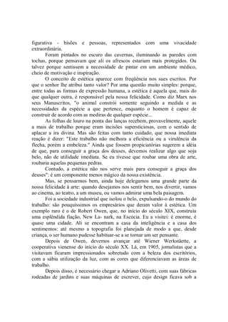 figurativa - bisões e pessoas, representados com uma vivacidade
extraordinária.
       Foram pintados no escuro das cavernas, iluminando as paredes com
tochas, porque pensavam que ali os afrescos estariam mais protegidos. Ou
talvez porque sentissem a necessidade de pintar em um ambiente médico,
cheio de motivação e inspiração.
       O conceito de estética aparece com freqüência nos sues escritos. Por
que o senhor lhe atribui tanto valor? Por uma questão muito simples: porque,
entre todas as formas de expressão humana, a estética é aquela que, mais do
que qualquer outra, é responsável pela nossa felicidade. Como diz Marx nos
seus Manuscritos, "o animal constrói somente seguindo a medida e as
necessidades da espécie a que pertence, enquanto o homem é capaz de
construir de acordo com as mediras de qualquer espécie...
       As folhas de louro na ponta das lanças recebem, provavelmente, aquele
a mais de trabalho porque eram incisões supersticiosas, com o sentido de
aplacar a ira divina. Mas são feitas com tanto cuidado, que nossa imediata
reação é dizer: "Este trabalho não melhora a eficiência ou a virulência da
flecha, porém a embeleza.'' Ainda que fossem propiciatórias sugerem a idéia
de que, para conseguir a graça dos deuses, devemos realizar algo que soja
belo, não de utilidade imediata. Se eu tivesse que roubar uma obra de arte,
roubaria aquelas pequenas pedras.
       Contudo, a estética não nos serve mais para conseguir a graça dos
deuses": é um componente menos mágico da nossa existência.
       Mas, se pensarmos bem, ainda hoje delegamos uma grande parte da
nossa felicidade à arte: quando desejamos nos sentir bem, nos divertir, vamos
ao cinema, ao teatro, a um museu, ou vamos admirar uma bela paisagem.
       Foi a sociedade industrial que isolou o belo, expulsando-o do mundo do
trabalho: são pouquíssimos os empresários que deram valor à estética. Um
exemplo raro é o de Robert Owen, que, no início do século XIX, construiu
uma esplêndida fiação, New La- nark, na Escócia. Eu a visitei: é enorme, é
quase uma cidade. Ali se encontram a casa da inteligência e a casa dos
sentimentos: até mesmo a topografia foi planejada de modo a que, desde
criança, o ser humano pudesse habituar-se a se tornar um ser pensante.
       Depois de Owen, devemos avançar até Wiener Werkstäette, a
cooperativa vienense do início do século XX. Lá, em 1905, jornalistas que a
visitavam ficaram impressionados sobretudo com a beleza dos escritórios,
com a sábia utilização da luz, com as cores que diferenciavam as áreas de
trabalho.
       Depois disso, é necessário chegar a Adriano Olivetti, com suas fábricas
rodeadas de jardins e suas máquinas de escrever, cujo design ficava sob a
 