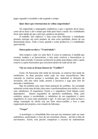 pagos segundo o resultado e não segundo o tempo.

      Quer dizer que retornaremos às velhas empreitadas?

      Na empreitada o empregador estabelecia o que o operário devia fazer,
como devia fazer e até o tempo que tinha para fazer a tarefa. Se o trabalhador
fosse mais rápido do que o previsto, ganhava um prêmio.
      O trabalho "por objetivo'' é uma coisa bem diferente: o trabalhador
promete entregar um certo produto, de uma certa qualidade, dentro de um
determinado prazo. Todo o resto, quando e como produzi-lo, é o trabalhador
quem decide.

      Outra palavra-chave: "Criatividade".

       Será sempre e cada vez mais fácil. E como as empresas, à medida que
crestem, tendem a se burocratizar, a luta entre criativos e burocráticos se
tornará mais acirrada. O mesmo acontecerá no plano psicológico entre a parte
criativa e a parte burocrática que coexistem dentro de cada um de nós.

      Vão ser estas as formas futuras de "Conflito”?

      Exato. Os burocratas têm medo da inovação, os criativos têm medo do
imobilismo. As duas posições serão cada vez mais inconciliáveis. Mas
vencerão os criativos porque a sociedade pós- industrial se alimenta de
invenções, não tem outra saída, premia a iniciativa e joga para fora do
mercado o imobilismo.
      Mas há também uma outra fonte potencial de conflitos. Na sociedade
industrial existia uma divisão clara entre o profissionalismo dos chefes e o dos
seus subalternos. O engenheiro Taylor e o engenheiro Ford tinham como
dependentes        diretos esquadrões de operários analfabetos. Hoje, pelo
contrário, graças à escolaridade, o subalterno de um engenheiro é outro
engenheiro, às vezes mais atualizado e ágil . É claro que isso mina na base a
antiga concepção de chefia cria um forte micro-conflito e leva a uma
organização por projetos, com rotação da liderança.

      "Corpo"

      A tecnologia e a virtualidade fato com que nos tornemos cada vez mais
sedentários, aumentando o risco de nos tornarmos obesos, devido à falta de
movimentos. Assim, será preciso compensar o excesso de sedentarismo
 