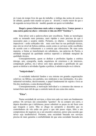 já é mais do tempo livre do que do trabalho: o tráfego das noites de sexta ou
de sábado, quando todo mundo sai para se divertir, é multo maior do que o
de segunda ou terça-feira de manhã, quando sai quem vai trabalhar.

     Daqui a pouco falaremos mais sabre o tempo livre. Vamos passar a
uma outra palavra|-chave referente à vida em 2015 ''Estética ''.

       Esta talvez será a palavra-chave por excelência. Todas as tecnologias
estão se tornando mais potentes, mais rápidas e mais precisas do que é
necessário para o usuário médio. Portanto, os objetos - tecnologicamente
impecáveis - serão cobiçados não mais com base na sua perfeição técnica,
mas sim no nível de beleza estética, assim como os serviços serão escolhidos
de acordo com o refinamento e a cortesia que oferecerem. De uma certa
maneira, a forma se transformará em substância,, nas palavras de Pareto, a
utilidade marginal da qualidade estética superará a utilidade marginal da
qualidade técnica.
       Conseqüentemente, quem se dedicar a profissões ligadas a estética
(design, arte, cenografia, moda, arquitetura de exteriores e de interiores,
computação gráfica, etc.) talvez será mais apreciado e gratificado do que
quem se dedicar a atividades ligadas a política, à administração ou à ciência.

      "Subjetividade".

       A sociedade industrial fundou o seu sistema em grandes organizações
coletivas: na fábrica, nos partidos, nos sindicatos e nas instituições. Já a pós-
industrial reivindica, decisivamente, o papel fundamental do sujeito e leva ao
fim dos modismos, a uma desmassificação.
       Conseqüentemente, a motivação individual e o consenso das massas se
tornará bem mais útil do que o controle tanto de uns como dos outros.

      "Ética".

       Numa sociedade de serviços, a ética tem cada vez mais um fundamento
prático. Os serviços são consumidos "quentes''. Se eu compro um carro, e
depois descubro que é defeituoso, posso substituir as peças ou até fazer com
que troquem o carro. Mas se chego no aeroporto e descubro que os
controladores de vôo estão em greve e que não posso viajar, falto a um
compromisso de negócios ou a um encontro amoroso, perco uma ocasião que
talvez seja insubstituível. Portanto, uma sociedade baseada nos serviços
precisa de mais garantia e confiabilidade do que uma sociedade baseada nos
 