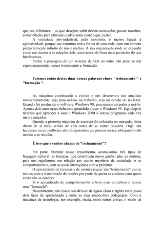 que nos inferiores: os que desejam subir devem acotovelar, passar rasteiras,
armar ciladas para eliminar o adversário custe o que custar.
       A sociedade pós-industrial, pelo contrário, é menos ligada à
agressividade, porque sua estrutura tem a forma de uma rede, com um número
potencialmente infinito de nós e malhas. A sua organização pode se expandir
come um rizoma e as relações dela recorrentes são bem mais paritárias do que
hierárquicas.
       Porém a passagem de um sistema de vida ao outro não pode se dar
espontaneamente: requer treinamento e formação.


     Falemos então destas duas outras palavras-chave ''treinamento '' e
"formação ''.


       As máquinas continuarão a evoluir e nós deveremos nos atualizar
ininterruptamente, seja para usá-las no trabalho, seja no estudo ou no lazer.
Quando foi produzido o software Windows 98, precisamos aprender a usá-lo.
Apenas dois anos antes tínhamos aprendido a usar o Windows 95, logo depois
tivemos que aprender a usar o Windows 2000 e outros programas cada vez
mais avançados.
       Quando a primeira máquina de escrever foi colocada no mercado, tinha
diante de si meio século de vida antes de se tornar obsoleta. Hoje, um
hardware ou um software são ultrapassados em poucos meses, obrigando todo
mondo a se reciclar.

      É isso que o senhor chama de "treinamento"?

       Em parte. Durante nosso crescimento, acumulamos três tipos de
bagagem cultural: as técnicas, que constituem nosso ganha- pão, as normas,
para nos regularmos em relação aos outros membros da sociedade, e os
comportamentos, com os quais interagimos com o próximo.
       O aprendizado de técnicas e de normas requer um "treinamento'' que se
realiza com a transmissão de noções por parte de quem as conhece para quem
ainda não as conhece.
       Já o aprendizado de comportamentos é bem mais complexo e requer
uma "formação''.
       Naturalmente, não existe um divisor de águas claro e rígido entre esses
dois tipos de aprendizado e entre as suas respectivas pedagogias. Com a
mudança de tecnologia, por exemplo, muda, entre outras coisas, o modo de
 