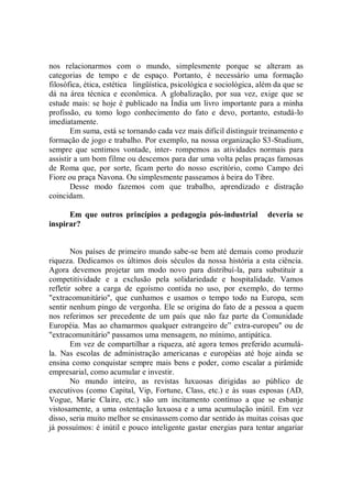 nos relacionarmos com o mundo, simplesmente porque se alteram as
categorias de tempo e de espaço. Portanto, é necessário uma formação
filosófica, ética, estética lingüística, psicológica e sociológica, além da que se
dá na área técnica e econômica. A globalização, por sua vez, exige que se
estude mais: se hoje é publicado na Índia um livro importante para a minha
profissão, eu tomo logo conhecimento do fato e devo, portanto, estudá-lo
imediatamente.
       Em suma, está se tornando cada vez mais difícil distinguir treinamento e
formação de jogo e trabalho. Por exemplo, na nossa organização S3-Studium,
sempre que sentimos vontade, inter- rompemos as atividades normais para
assistir a um bom filme ou descemos para dar uma volta pelas praças famosas
de Roma que, por sorte, ficam perto do nosso escritório, como Campo dei
Fiore ou praça Navona. Ou simplesmente passeamos à beira do Tibre.
       Desse modo fazemos com que trabalho, aprendizado e distração
coincidam.

      Em que outros princípios a pedagogia pós-industrial             deveria se
inspirar?


        Nos países de primeiro mundo sabe-se bem até demais como produzir
riqueza. Dedicamos os últimos dois séculos da nossa história a esta ciência.
Agora devemos projetar um modo novo para distribuí-la, para substituir a
competitividade e a exclusão pela solidariedade e hospitalidade. Vamos
refletir sobre a carga de egoísmo contida no uso, por exemplo, do termo
"extracomunitário'', que cunhamos e usamos o tempo todo na Europa, sem
sentir nenhum pingo de vergonha. Ele se origina do fato de a pessoa a quem
nos referimos ser precedente de um país que não faz parte da Comunidade
Européia. Mas ao chamarmos qualquer estrangeiro de” extra-europeu'' ou de
"extracomunitário'' passamos uma mensagem, no mínimo, antipática.
        Em vez de compartilhar a riqueza, até agora temos preferido acumulá-
la. Nas escolas de administração americanas e européias até hoje ainda se
ensina como conquistar sempre mais bens e poder, como escalar a pirâmide
empresarial, como acumular e investir.
        No mundo inteiro, as revistas luxuosas dirigidas ao público de
executivos (como Capital, Vip, Fortune, Class, etc.) e às suas esposas (AD,
Vogue, Marie Claire, etc.) são um incitamento contínuo a que se esbanje
vistosamente, a uma ostentação luxuosa e a uma acumulação inútil. Em vez
disso, seria muito melhor se ensinassem como dar sentido às muitas coisas que
já possuímos: é inútil e pouco inteligente gastar energias para tentar angariar
 