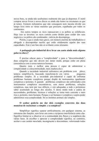 novos bens, se ainda não usufruímos realmente dos que já dispomos. É inútil
comprar novos livros e novos discos se ainda não lemos ou escutamos os que
já temos. Existem milionários que não conseguem nem mesmo dividir seu
tempo livre entre as várias mansões que possuem, espalhadas por todos os
continentes.
       Em outros tempos os ricos repousavam e os pobres se esfalfavam.
Hoje isso se inverteu: os ricos correm como doidos para cuidar dos seus
negócios e os pobres são condenados ; inércia do desemprego.
      Porém, o que é ainda mais grave, um número enorme de trabalhadores é
obrigado a desempenhar tarefas que estão nitidamente aquém das suas
capacidades. Este é um fato não só aviltante come alienante.

      A pedagogia pós-industrial deve levar em conta ainda mais alguma
palavra-chave?

        É preciso educar para a ''complexidade'' e para a "descontinuidade",
duas categorias que não devem nos meter medo, porque estão em plena
consonância com a nossa natureza humana.
        Quanto mais e melhor uma pessoa é capaz de administrar a
complexidade e a descontinuidade, mais madura ela é.
        Quando a sociedade industrial enfrentava um problema com plexo,
tentava simplificá-lo, buscando transformá-lo em vários             pequenos
problemas simples. Já a sociedade pós-industrial é capaz de enfrentar
problemas bastante complexos porque dispõe de instrumentos igualmente
complexos e potentes. E quando problemas complexos são enfrentados com
instrumentos complexos encontram-se, sem maior problemas, soluções
complexas, mas nem por isso difíceis, e sim adequadas a todo o portentoso
saber acumulado ao longo dos séculos. E desse modo toda a cadeia de
necessidades, problemas, técnicas e soluções se torna mais coerente e mais
rica e, portento, mais humana. Porque o ser humano é complexo e aspira poder
administrar essa complexidade. Só os instintos animais são simples.

     O senhor poderia me dar dois exemplos concretos das duas
maneiras de raciocinar: a simples e a complexa?

       Simplificar significa separar artificialmente, em qualquer sistema, as
estruturas das funções, sem levar em conta a recíproca interferência entre elas.
Significa limitar-se a observar só a continuidade dos fluxos e a seqüência das
várias fases. Já escolher e apreciar a complexidade significa, ao contrário,
aceitar o seu caráter mesclado, incongruente e descontínuo, valorizando todos
 