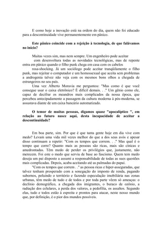 E como hoje a inovação está na ordem do dia, quem não foi educado
para a descontinuidade vive permanentemente em pânico.

      Este pânico coincide com a rejeição à tecnologia, de que falávamos
no início?

       Muitas vezes sim, mas nem sempre. Um engenheiro pode aceitar
        com desenvoltura todas as novidades tecnológicas, mas de repente
entra em pânico quando o filho punk chega em casa com os cabelos
       rosa-shocking. Já um sociólogo pode aceitar tranqüilamente o filho
punk, mas rejeitar o computador e um homossexual que aceita sem problemas
a androgenia talvez não veja com os mesmos bons olhos a chegada de
estrangeiros no seu país.
       Uma vez Alberto Moravia me perguntou: "Mas como é que você
consegue usar o caixa eletrônico? É difícil demais. . .'' Um gênio como ele,
capaz de decifrar os meandros mais complicados da nossa época, que
percebeu antecipadamente a passagem da cultura moderna à pós-moderna, se
assustava diante de um caixa bancário automatizado.

      O temor de muitas pessoas, digamos quase "apocalíptico '', em
relação ao futuro nasce aqui, desta incapacidade de aceitar a
descontinuidade?


       Em boa parte, sim. Por que é que tanta gente hoje em dia vive com
medo? Levam uma vida mil vezes melhor do que a dos seus avós e apesar
disso continuam a repetir: "Com os tempos que correm. . .'' Mas qual é o
tempo que corre? Quanto mais as pessoas são ricas, mais são cínicas e
amedrontadas. Têm medo de perder os privilégios que, justamente, não
merecem. Foi este o medo que serviu de base ao fascismo. Quem tem medo
deseja um pai disposto a assumi a responsabilidade de todas as sues questões
mais complicadas. Depois, acaba aceitando até as palmadas do papai.
       "Com os tempos que correm . .'' as pessoa ricas e hiper-asseguradas, que
talvez tenham prosperado com a sonegação do imposto de renda, pagando
subornos, poluindo o território e fazendo especulação imobiliária nas zonas
urbanas, têm medo de tudo e de todos e por toda parte vêem só ameaças: o
declínio demográfico, a chegada dos imigrantes, o buraco de ozônio, a
radiação dos celulares, a perda dos valores, a pedofilia, os assaltos. Segundo
elas, tudo e todos estão à espreita e prontos para atacar, neste nosso mundo
que, por definição, é o pior dos mundos possíveis.
 
