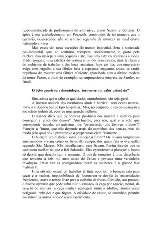 responsabilidade de profissionais de alto nível, como Nizzoli e Sottsass. O
ápice é seu estabelecimento em Pozzuoli, construídos de tal maneira que o
operário, ex-pescador, não se sentisse separado da natureza na qual estava
habituado a viver.
       Mas essas são raras exceções do mundo industrial. Será a sociedade
pós-industrial, que, ao contrário, recupera, decididamente, o gosto pela
estética: não mais para uma pequena elite, mas uma estética destinada a todos.
E não somente uma estética do vestuário ou dos ornamentos, mas também a
do ambiente de trabalho e das boas maneiras: hoje em dia, um empresário
exige com orgulho a sua fábrica bela e espaçosa, enquanto, antes, se sentia
orgulhoso de mostrar uma fábrica eficiente, aparelhada com o último modelo
de torno. Penso, a título de exemplo, na surpreendente empresa de Semler, no
Brasil.

      O belo penetrou a deontologia, tornou-se um valor primário?

       Sim, ainda que o salto de qualidade, naturalmente, não seja geral.
       A imensa maioria dos escritórios ainda é horrível, com cores neutras,
móveis e decorações de tipo hospitalar. Mas, no conjunto, e em comparação à
sociedade industrial, ocorreu uma grande melhora.
       O senhor dizia que os homens pré-históricos usavam a estética para
conseguir a graça dos deuses''. Atualmente, para nós, qual é a ação que
corresponde àquela, antiquíssima, de "propiciação dos favores divinos"?
Planejar o futuro, que não depende mais do caprichos dos deuses, mas do
modo pelo qual nós o prevemos e o preparamos cientificamente.
       O homem pré-histórico sabia planejar o futuro? Os nossos longínquos
antepassados viviam como os lírios do campo, dos quais fala o evangelho
segundo São Mateus. Não trabalhavam, nem fiavam. Porém duvido que se
vestissem melhor do que o Rei Salomão. Eles aprenderam a planejar o futuro
só depois que descobriram a semente. O uso de sementes é uma descoberta
que remonta a seis mil anos antes de Cristo e provoca uma verdadeira
revolução. Desta vez as protagonistas foram as mulheres. é a grande fase
matriarcal.
       Uma divisão sexual do trabalho já tinta ocorrido: o homem saía para
caçar e a mulher, impossibilitada de locomover-se devido às maternidades
freqüentes, usava o tempo livre para a colheita de frutas. Contudo, aos poucos,
o macho aprende que pode substituir o cansaço da caça por aquele, menor, da
criação de animais: a caça implica perseguir animais adultos, muitas vezes
perigosos, rebeldes e que fogem. A atividade de castor, ao contrário, permite
do- minar os animais desde o seu nascimento.
 