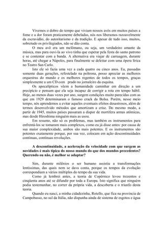 Vivemos o dobro do tempo que viviam nossos avós em muitos países a
fome e a dor foram praticamente debeladas, nós nos liberamos razoavelmente
da escravidão, do autoritarismo e da tradição. E apesar de tudo isso, muitos,
sobretudo os privilegiados, não se dão conta.
       O meu avô era um melômano, ou seja, um verdadeiro amante da
música, mas para ouvi-la ao vivo tinha que esperar pela festa do santo patrono
e se contentar com a banda. A alternativa era viajar de carruagem, durante
horas, até chegar a Nápoles, para finalmente se deleitar com uma ópera lírica
no Teatro San Carlo.
       Isto ele só fazia uma vez a cada quatro ou cinco anos. Eu, passadas
somente duas gerações, refestelado na poltrona, posso apreciar as melhores
orquestras do mundo e os melhores regentes de todos os tempos, graças
simplesmente a um CD com prado no jornaleiro da esquina.
       Os apocalípticos vêem a humanidade caminhar em direção a um
precipício e pensam que ela seja incapaz de corrigir a rota em tempo hábil.
Hoje, ao menos duas vezes por ano, surgem condições muito parecidas com as
que em 1929 determinaram o famoso crack da Bolsa. Porém, nesse meio
tempo, nós aprendemos a evitar aqueles eventuais efeitos desastrosos, além de
termos desenvolvido métodos que amortizam a crise. Do mesmo modo, a
partir de 1945, muitos países passaram a dispor de mortífera armas atômicas,
mas desde Hiroshima ninguém mais as usou.
       Em resumo, não só os problemas, mas também os instrumentos para
enfrentá-los se tomaram mais complexos, como eu já disse antes: por causa de
sua maior complexidade, ambos são mais potentes. E os instrumentos são
potentes exatamente porque, por sua vez, colocam em ação descontinuidades
contínuas, contínuas revoluções.

     A descontinuidade, a aceleração da velocidade com que surgem as
novidades é mais típica do nosso mundo do que dos mundos precedentes?
Querendo ou não, é melhor se adaptar?

        Sim, durante milênios o ser humano assistiu a transformações
lentíssimas, das quais nem se dava conta, porque os tempos da evolução
correspondiam a vários múltiplos do tempo da sua vida.
        Como já lembrei antes, a teoria de Copérnico levou trezentos e
cinqüenta anos até se difundir por toda a Europa. Isto significa que ninguém
podia testemunhar, no correr da própria vida, a descoberta e o triunfo desta
teoria.
        Quando eu nasci, a minha cidadezinha, Rotello, que fica na província de
Campobasso, no sul da Itália, não dispunha ainda de sistema de esgotos e água
 