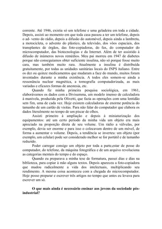 corrente. Até 1946, existia só um telefone e uma geladeira em toda a cidade.
Depois, assisti ao momento em que toda casa passou a ter um telefone, depois
o ad- vento do rádio, depois a difusão do automóvel, depois ainda a lambreta,
a motocicleta, o advento do plástico, da televisão, dos vôos espaciais, dos
transplantes de órgãos, das foto-copiadoras, do fax, do computador do
microcomputador, das biotecnologias e da Internet. Além de ter assistido à
difusão de inúmeros novos remédios. Meu pai morreu em 1947 de diabetes
porque não conseguíamos obter suficiente insulina, não só porque fosse muito
cara, mas também muito rara. Atualmente a insulina é distribuída
gratuitamente, por todas as unidades sanitárias locais do INPS italiano. Entre
os dez ou quinze medicamentos que mudaram a face do mundo, muitos foram
inventados durante a minha existência. A todos eles somem-se ainda a
ressonância nuclear magnética, a tomografia computadorizada, as mais
variadas e eficazes formas de anestesia, etc.
       Quando fiz minha primeira pesquisa sociológica, em 1961,
elaborávamos os dados com a Divisumma, um modelo imenso de calculadora
à manivela, produzida pela Olivetti, que fazia as operações com uma lentidão
sem fim, uma de cada vez. Hoje existem calculadoras de enorme potência do
tamanho de um cartão de visitas. Para não falar do computador que elabora os
dados literalmente no tempo de um piscar de olhos.
       Assisti primeiro à ampliação e depois à miniaturização dos
equipamentos: até um certo período da minha vida um objeto era mais
apreciado na proporção direta de seu volume. Um rádio a válvulas, por
exemplo, devia ser enorme e para isso o colocavam dentro de um móvel, de
forma a aumentar o volume. Depois, a tendência se inverteu: um objeto (por
exemplo, um celular) pode ser considerado melhor se for portátil e de tamanho
reduzido.
       Poder carregar consigo um objeto por toda a parte,estar de posse do
computador, do telefone, da máquina fotográfica e de um arquivo revoluciona
as categorias mentais do tempo e do espaço.
       Quando eu preparava a minha tese de formatura, passei dias e dias na
biblioteca, para copiar à mão alguns textos. Depois apareceu a foto-copiadora
que mudou radicalmente a vida dos intelectuais, multiplicando seu
rendimento. A mesma coisa aconteceu com a chegada do microcomputador.
Hoje posso preparar e escrever três artigos no tempo que antes eu levava para
escrever um só.

      O que mais ainda é necessário ensinar aos jovens da sociedade pós-
industrial?
 