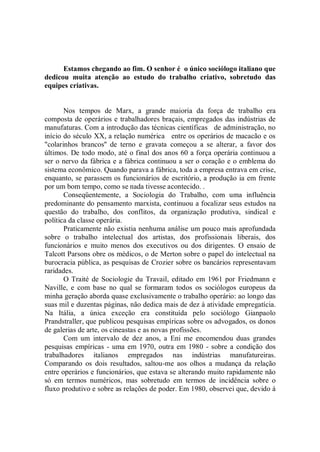 Estamos chegando ao fim. O senhor é o único sociólogo italiano que
dedicou muita atenção ao estudo do trabalho criativo, sobretudo das
equipes criativas.


       Nos tempos de Marx, a grande maioria da força de trabalho era
composta de operários e trabalhadores braçais, empregados das indústrias de
manufaturas. Com a introdução das técnicas científicas de administração, no
início do século XX, a relação numérica entre os operários de macacão e os
"colarinhos brancos'' de terno e gravata começou a se alterar, a favor dos
últimos. De todo modo, até o final dos anos 60 a força operária continuou a
ser o nervo da fábrica e a fábrica continuou a ser o coração e o emblema do
sistema econômico. Quando parava a fábrica, toda a empresa entrava em crise,
enquanto, se parassem os funcionários de escritório, a produção ia em frente
por um bom tempo, como se nada tivesse acontecido. .
       Conseqüentemente, a Sociologia do Trabalho, com uma influência
predominante do pensamento marxista, continuou a focalizar seus estudos na
questão do trabalho, dos conflitos, da organização produtiva, sindical e
política da classe operária.
       Praticamente não existia nenhuma análise um pouco mais aprofundada
sobre o trabalho intelectual dos artistas, dos profissionais liberais, dos
funcionários e muito menos dos executivos ou dos dirigentes. O ensaio de
Talcott Parsons obre os médicos, o de Merton sobre o papel do intelectual na
burocracia pública, as pesquisas de Crozier sobre os bancários representavam
raridades.
       O Traité de Sociologie du Travail, editado em 1961 por Friedmann e
Naville, e com base no qual se formaram todos os sociólogos europeus da
minha geração aborda quase exclusivamente o trabalho operário: ao longo das
suas mil e duzentas páginas, não dedica mais de dez à atividade empregatícia.
Na Itália, a única exceção era constituída pelo sociólogo Gianpaolo
Prandstraller, que publicou pesquisas empíricas sobre os advogados, os donos
de galerias de arte, os cineastas e as novas profissões.
       Com um intervalo de dez anos, a Eni me encomendou duas grandes
pesquisas empíricas - uma em 1970, outra em 1980 - sobre a condição dos
trabalhadores italianos empregados nas indústrias manufatureiras.
Comparando os dois resultados, saltou-me aos olhos a mudança da relação
entre operários e funcionários, que estava se alterando muito rapidamente não
só em termos numéricos, mas sobretudo em termos de incidência sobre o
fluxo produtivo e sobre as relações de poder. Em 1980, observei que, devido á
 
