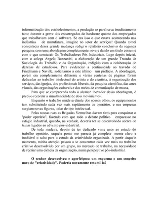 informatização dos estabelecimentos, a produção se paralisava imediatamente
tanto durante a greve dos encarregados do hardware quanto dos empregados
que trabalhavam com o software. Se era isso o que estava acontecendo nas
indústrias    de manufatura, imagine no setor de serviços! Quando tomei
consciência dessa grande mudança redigi o relatório conclusivo da segunda
pesquisa com uma abordagem completamente nova e dando um título coerente
com o que constatei: Os Trabalhadores Pós-Industriais. Logo depois iniciei,
com o colega Angelo Bonzanini, a elaboração de um grande Tratado de
Sociologia do Trabalho e da Organização, redigido com a colaboração de
dezenas de estudiosos. Para evidenciar a continuidade ao travado de
Friedmann e Naville, solicitamos a este último um prefácio. A abordagem,
porém era completamente diferente e várias centenas de páginas foram
dedicadas ao trabalho intelectual do artista e do cientista, à organização dos
serviços, das igrejas, dos profissionais liberais, da pesquisa científica, das artes
visuais, das organizações culturais e dos meios de comunicação de massa.
       Para que se compreenda todo o alcance inovador dessa abordagem, é
preciso recordar a simultaneidade de dois movimentos.
       Enquanto o trabalho mudava diante dos nossos olhos, os equipamentos
iam substituindo cada vez mais rapidamente os operários, e nas empresas
surgiam novas figuras, todas de tipo intelectual.
       Pelas nossas ruas as Brigadas Vermelhas davam tiros para conquistar o
''poder operário'', fazendo com que todo o debate político empacasse no
estágio industrial, quando, na verdade, deveria ter se desenvolvido acerca de
temas ligados ao advento pós-industrial.
       De toda madeira, depois de ter dedicado vinte anos ao estudo do
trabalho operário, naquele ponto me parecia já complete- mente claro e
inadiável o salto para o estudo da criatividade organizada. A partir daquele
momento, minha atenção passou a se concentrar cada vez mais no trabalho
criativo desenvolvido por um grupo, no mercado de trabalho, na necessidade
de recriar uma ciência da organização, numa perspective pós-industrial.

      O senhor desenvolveu e aperfeiçoou um esquema e um conceito
novo de "criatividade''. Poderia novamente resumi-lo?
 